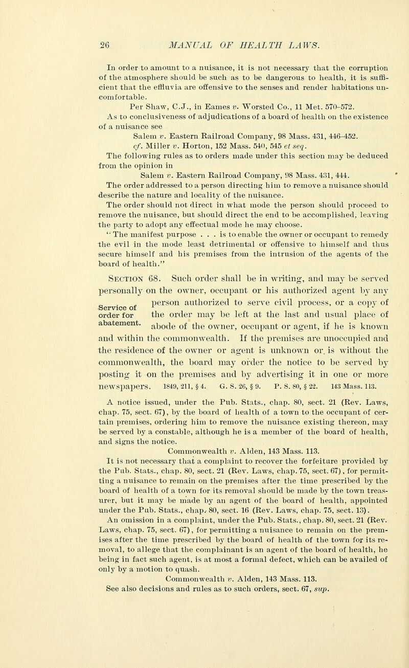 In order to amount to a nuisance, it is not necessary that the corruption of the atmosphere should be such as to be dangerous to health, it is suffi- cient that the effluvia are offensive to the senses and render habitations un- comfortable. Per Shaw, C. J., in Eames v. Worsted Co., 11 Met. 570-572. As to conclusiveness of adjudications of a board of health on the existence of a nuisance see Salem v. Eastern Railroad Company, 98 Mass. 431, 446^52. ef. Miller v. Horton, 152 Mass. 540, 545 et seq. The following rules as to orders made under this section may be deduced irom the opinion in Salem v. Eastern Railroad Company, 98 Mass. 431, 444. The order addressed to a person directing him to remove a nuisance should describe the nature and locality of the nuisance. The order should not direct in what mode the person should proceed to remove the nuisance, but should direct the end to be accomplished, leaving the party to adopt any effectual mode he may choose. i; The manifest purpose . . . is to enable the owner or occupant to remedy the evil in the mode least detrimental or offensive to himself and thus secure himself and his premises from the intrusion of the agents of the board of health. Section 68. Such order shall be in writing, and may be served personally on the owner, occupant or his authorized agent by any person authorized to serve civil process, or a copy of Service of x A x J order for the order may be left at the last and usual place of abatement. ab0(:ie 0f tjie owner, occupant or agent, if he is known and within the commonwealth. If the premises are unoccupied and the residence of the owner or agent is iinknown or. is without the commonwealth, the board may order the notice to be served by posting it on the premises and by advertising it in one or more newspapers. 1849, 211, §4. G. S. 26, §9. P. S. 80, §22. 143 Mass. 113. A notice issued, under the Pub. Stats., chap. 80, sect. 21 (Rev. Laws, chap. 75, sect. 67), by the board of health of a town to the occupant of cer- tain premises, ordering him to remove the nuisance existing thereon, may be served by a constable, although he is a member of the board of health, and signs the notice. Commonwealth v. Alden, 143 Mass. 113. It is not necessary that a complaint to recover the forfeiture provided by the Pub. Stats., chap. 80, sect. 21 (Rev. Laws, chap. 75, sect. 67), for permit- ting a nuisance to remain on the premises after the time prescribed by the board of health of a town for its removal should be made by the town treas- urer, but it may be made by an agent of the board of health, appointed under the Pub. Stats., chap.- 80, sect. 16 (Rev. Laws, chap. 75, sect. 13). An omission in a complaint, under the Pub. Stats., chap. 80, sect. 21 (Rev. Laws, chap. 75, sect. 67), for permitting a nuisance to remain on the prem- ises after the time prescribed by the board of health of the town for its re- moval, to allege that the complainant is an agent of the board of health, he being in fact such agent, is at most a formal defect, which can be availed of only by a motion to quash. Commonwealth v. Alden, 143 Mass. 113. See also decisions and rules as to such orders, sect. 67, sup.