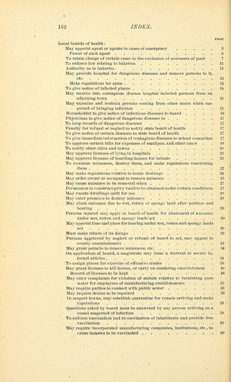* 152 INDEX. PAGE Local boards of health: May appoint agent or agents in cases of emergency ..... 5 Power of such agent 6 To retain charge of certain cases to the exclusion of overseers of poor . 7 To enforce law relating to bakeries 11 Authority as to bakeries 11 May provide hospital for dangerous diseases and remove persons to it, etc 12 Make regulations for same 12 To give notice of infected places 14 May receive into contagious disease hospital infected persons from an adjoining town 15 May examine and restrain persons coming from other states when sus- pected of bringing infection 15 Householder to give notice of infectious diseases to board .... 16 Physicians to give notice of dangerous diseases to . . . . . . 17 To keep records of dangerous diseases . 17 Penalty for refusal or neglect to notify state board of health . . . 17 To give notice of certain diseases to state board of health .... 17 To give immediate information of contagious diseases to school committee 17 To approve certain bills for expenses of smallpox and other cases . . 18 To notify other cities and towns 18 May approve licenses of lying-in hospitals 21 May approve licenses of boarding-houses for infants 21 To examine nuisances, destroy them, and make regulations concerning them 22 May make regulations relative to house drainage 24 May order owner or occupant to remove nuisance 25 May cause nuisance to be removed when 27 Permission to construct privy vault to be obtained under certain conditions 27 May vacate dwellings unfit for use 28 May enter premises to destroy nuisance 28 May abate nuisance due to wet, rotten or spongy land after petition and hearing . . . 29 Persons injured may apply to board of health for abatement of nuisance under wet, rotten and spongy lands'act 30 May appoint time and place for hearing under wet, rotten and spongy lands act 30 Must make return of its doings . . . . s 33 Persons aggrieved by neglect or refusal of board to act, ma}' appeal to county commissioners 33 May grant permits to remove nuisances, etc 34 On application of board, a magistrate may issue a warrant to secure in- fected articles 34 To assign places for exercise of offensive trades 36 May grant licenses to kill horses, or carry on rendering establishment . 46 Record of licenses to be kept v ... 46 May enter complaints for violation of statute relative to furnishing pure water for employees of manufacturing establishments . . . 55 May require parties to connect with public sewer 56 May require drains to be repaired 56 In seaport towns, may establish quarantine for vessels arriving and make regulations 58 Questions asked by board must be answered by any person arriving on a vessel suspected of infection . . . ... . . . 58 To enforce vaccination and re-vaccination of inhabitants and provide free vaccination 60 May require incorporated manufacturing companies, institutions, etc., to cause inmates to be vaccinated 60