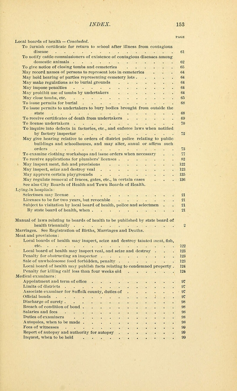 PAGE Local boards of health — Concluded. To furnish certificate for return to school after illness from contagious disease 61 To notify cattle commissioners of existence of contagious diseases among domestic animals 62 To give notice of closing tombs and cemeteries 65 May record names of persons to represent lots in cemeteries '. . 64 May hold hearing of parties representing cemetery lots 64 May make regulations as to burial grounds 64 May impose penalties 64 May prohibit use of tombs by undertakers 64 May close tombs, etc 65 To issue permits for burial 68 To issue permits to undertakers to bury bodies brought from outside the state 68 To receive certificates of death from undertakers 69 To license undertakers 70 To inquire into defects in factories, etc., and enforce laws when notified by factory inspector 72 May give hearing relative to orders of district police relating to public buildings and schoolhouses, and may alter, annul or affirm such orders ...... 73 To examine clothing workshops and issue orders when necessary . . 77 To receive applications for plumbers' licenses .82 ^ May inspect meat, fish and provisions 122 May inspect, seize and destroy veal . . 123 May approve certain playgrounds 135 May regulate removal of fences, gates, etc., in certain cases . . . 136 See also City Boards of Health and Town Boards of Health. Lying-in hospitals : Selectmen may license 21 Licenses to be for two years, but revocable 21 Subject to visitation by local board of health, police and selectmen . . 21 By state board of health, when 21 Manual of laws relating to boards of health to be published by state board of health triennially 2 Marriages. See Registration of Births, Marriages and Deaths. Meat and provisions: Local boards of health may inspect, seize and destroy tainted meat, fish, etc 122 Local board of health may inspect veal, and seize and destroy . . . 123 Penalty for obstructing an inspector 123 Sale of unwholesome food forbidden, penalty 123 Local board of health may publish facts relating to condemned property . 124 Penalty for killing calf less than four weeks old .124 Medical examiners : Appointment and term of office 97 Limits of districts 97 Associate examiner for Suffolk county, duties of 97 Official bonds .* . . 97 Discharge of surety 98 Breach of condition of bond 98 Salaries and fees 98 Duties of examiners ■ 98 Autopsies, when to be made 98 Fees of witnesses 99 Report of autopsy and authority for autopsy 99 Inquest, when to be held ■ 99