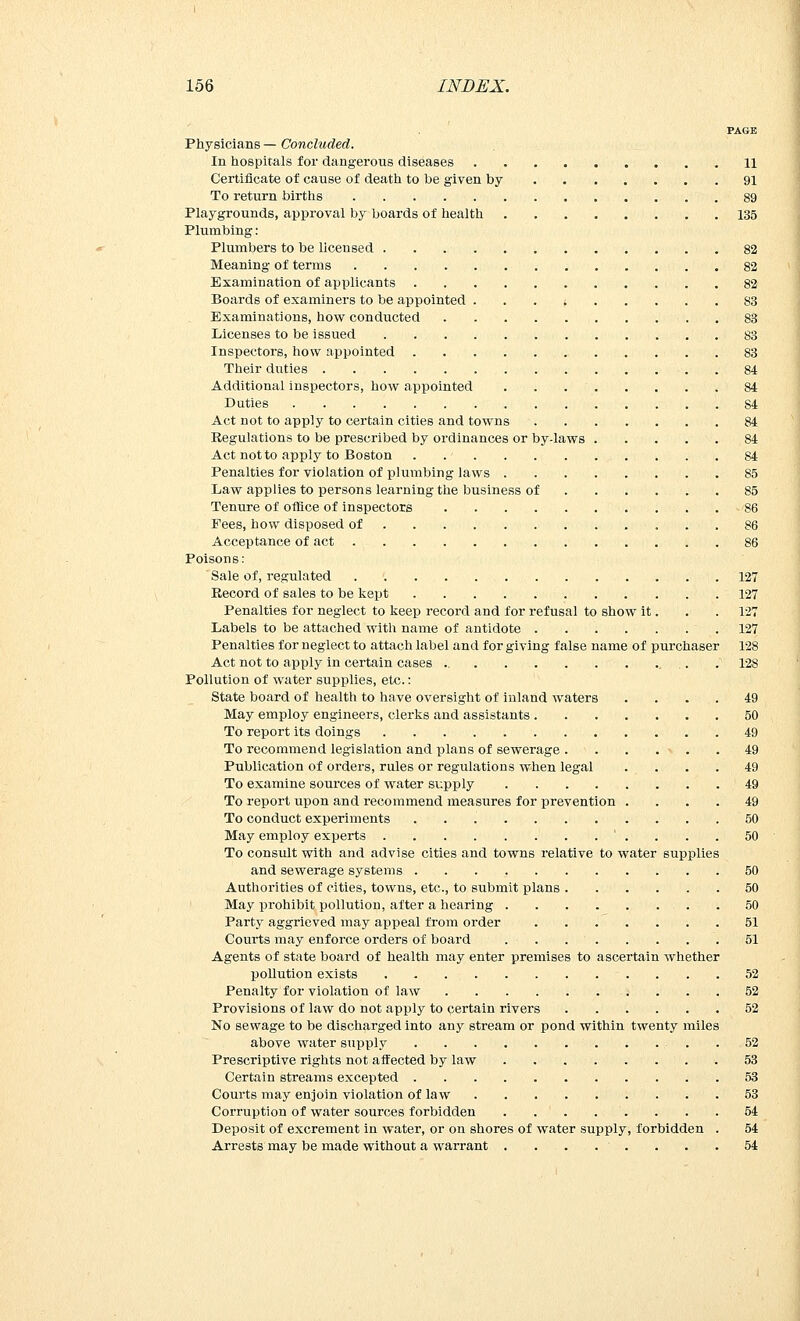 PAGE Physicians — Concluded. In hospitals for dangerous diseases 11 Certificate of cause of death to be given by 91 To return births 89 Playgrounds, approval by boards of health 135 Plumbing: Plumbers to be licensed 82 Meaning of terms 82 Examination of applicants 82 Boards of examiners to be appointed f 83 Examinations, how conducted 83 Licenses to be issued 83 Inspectors, how appointed 83 Their duties 84 Additional inspectors, how appointed 84 Duties 84 Act not to apply to certain cities and towns 84 Regulations to be prescribed by ordinances or by-laws 84 Act not to apply to Boston . 84 Penalties for violation of plumbing laws 85 Law applies to persons learning the business of 85 Tenure of office of inspectors 86 Fees, how disposed of 86 Acceptance of act 86 Poisons: Sale of, regulated 127 Record of sales to be kept 127 Penalties for neglect to keep record and for refusal to show it. . . 127 Labels to be attached with name of antidote .127 Penalties for neglect to attach label and forgiving false name of purchaser 128 Act not to apply in certain cases ,. . 128 Pollution of water supplies, etc.: State board of health to have oversight of inland waters .... 49 May employ engineers, clerks and assistants 50 To report its doings 49 To recommend legislation and plans of sewerage . . . . ■> . . 49 Publication of orders, rules or regulations when legal .... 49 To examine sources of water supply 49 To report upon and recommend measures for prevention .... 49 To conduct experiments . 50 May employ experts ' .... 50 To consult with and advise cities and towns relative to water supplies and sewerage systems 50 Authorities of cities, towns, etc., to submit plans 50 May prohibit pollution, after a hearing 50 Party aggrieved may appeal from order 51 Courts may enforce orders of board 51 Agents of state board of health may enter premises to ascertain whether pollution exists 52 Penalty for violation of law ; ... 52 Provisions of law do not apply to certain rivers 52 No sewage to be discharged into any stream or pond within twenty miles above water supply . ... . 52 Prescriptive rights not affected by law 53 Certain streams excepted 53 Courts may enjoin violation of law 53 Corruption of water sources forbidden 54 Deposit of excrement in water, or on shores of water supply, forbidden . 54 Arrests may be made without a warrant ........ 54