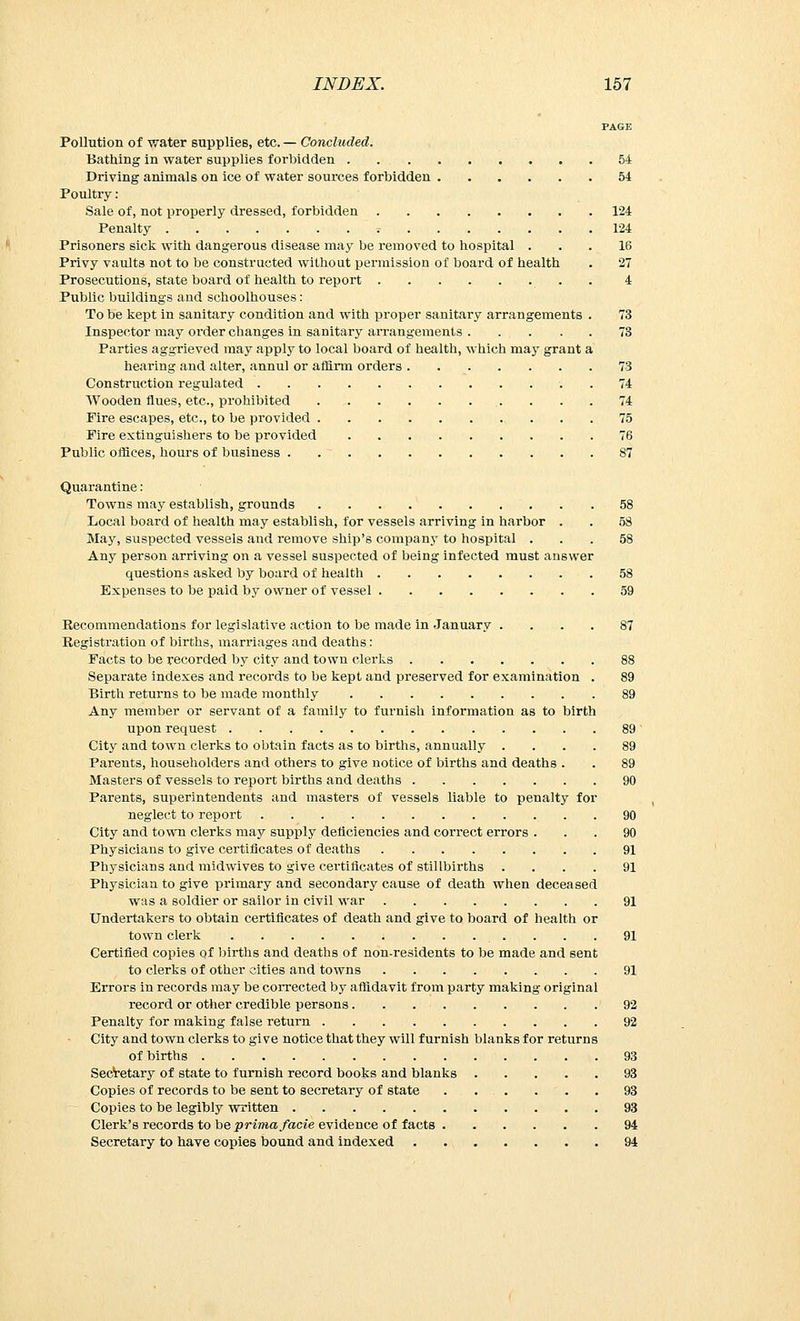 PAGE Pollution of water supplies, etc. — Concluded. Bathing in water supplies forbidden 54 Driving animals on ice of water sources forbidden 54 Poultry : Sale of, not properly dressed, forbidden 124 Penalty r 124 Prisoners sick with dangerous disease may be removed to hospital ... 16 Privy vaults not to be constructed without permission of board of health . 27 Prosecutions, state board of health to report . 4 Public buildings and schoolhouses: To be kept in sanitary condition and with proper sanitary arrangements . 73 Inspector may order changes in sanitary arrangements 73 Parties aggrieved may apply to local board of health, which may grant a hearing and alter, annul or affirm orders 73 Construction regulated 74 Wooden flues, etc., prohibited 74 Fire escapes, etc., to be provided 75 Fire extinguishers to be provided 76 Public offices, hours of business 87 Quarantine: Towns may establish, grounds 58 Local board of health may establish, for vessels arriving in harbor . . 58 May, suspected vessels and remove ship's company to hospital ... 58 Any person arriving on a vessel suspected of being infected must answer questions asked by board of health 58 Expenses to be paid by owner of vessel 59 Recommendations for legislative action to be made in January .... 87 Registration of births, marriages and deaths: Facts to be recorded by city and town clerks 88 Separate indexes and records to be kept and preserved for examination . 89 Birth returns to be made monthly 89 Any member or servant of a family to furnish information as to birth upon request 89 City and town clerks to obtain facts as to births, annually .... 89 Parents, householders and others to give notice of births and deaths . . 89 Masters of vessels to report births and deaths 90 Parents, superintendents and masters of vessels liable to penalty for neglect to report 90 City and town clerks may supply deficiencies and correct errors ... 90 Physicians to give certificates of deaths 91 Physicians and midwives to give certificates of stillbirths .... 91 Physician to give primary and secondary cause of death when deceased was a soldier or sailor in civil war 91 Undertakers to obtain certificates of death and give to board of health or town clerk 91 Certified copies of births and deaths of non-residents to be made and sent to clerks of other cities and towns 91 Errors in records may be corrected by affidavit from party making original record or other credible persons 92 Penalty for making false return 92 City and town clerks to give notice that they will furnish blanks for returns of births 93 Secretary of state to furnish record books and blanks 93 Copies of records to be sent to secretary of state 93 Copies to be legibly written 93 Clerk's records to be prima facie evidence of facts 94 Secretary to have copies bound and indexed 94