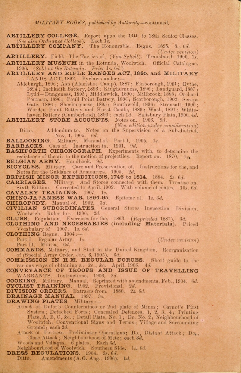 MILITARY BOOKS, puhlislied hj Ardhority—rm-iimueA. ARTILIiEBY COLLEGE, Eeport upon the 14fh to IStli Seuior Classes. {See also Ordnance Colleqe'). Each Is. ARTILLERY COMPANY. The Honoiu-ahle. Eegns. 1895. 2>s. 6d. ARTILLERY. Field. The Tactics of. ' (Von Scliell). Translated. 1900. U. ARTILLERY MUSEUM in the Kotnnda, Woolwich. Official Catalogue. 1906. (Sold at the Rotunda. Price Is. 6d ) ARTILLERY AND RIFLE RANGES ACT, 1885, and MILITARY LANDS ACT, 1892. Bj^elaws under :— Aldeburgh, 1896; Ash (Aldershot Camp), 1887; Finboronijh, 1901 ; Hvthe. 1894 ; Inchkeith Batterv, 1896 ; Kinghurnness, 1896 ; Landgntird, 1887 ; Lydd-Dungeness, 1895; Middlewick, 1890; Millbrook, 1888; Orchard Portman, 1896; Paiill Point Battery, 1896 ; Scarborou-:ch, 1902; Scraps Gate, 1886; Shoebiiryness, 1895 ;'Southwold, 1896 ; strensall, 190(»; Warden Point Battery and Hurst Castle, 1889 ; Wash, 1891 ; White- liaven Battery (Cumberland), 1896 ; each If?. Salisbury Plain, 190(», id. ARTILLERY STORE ACCOUNTS. Notes on. 1906. '9r?. (iV>!tf. edition under consideration^ Ditto. Addendxam to. Notes on the Supcrvisiou of a Sub-district. Nov. 1, 1905. 6d. BALLOONING. Military. Manual of. Parti. 1905. Is. BARRACKS. Care of. Instruction in. 1901. 9d. BASHFORTH CHRONOGRAPH. Experimeuts with, to deteruiiue the resistance of the air to the motion of projectiles. Report on. 1870. Is, BELGIAN ARMY. Handbook. 9cZ. BICYCLES. Military. Care and Preseryation of. Instructions for the, and Notes for the Guidance of Armourers. 1905. 2d. BRITISH MINOR EXPEDITIONS, 1746 to 1814. 1884. 2^. 6cZ. CARRIAGES. Military. And Stores connected with th^m. Treatise on. Sixth Edition. Corrected tc April, 1902. With volume of plates. lO.s. 6f/. CAVALRY TRAINING. 1907. Is. CHINO-JAPANESE WAR, 1894-95. Epitome of. Is. 3d. CHIROPODY. Manual of. 1902. 3d. CIVILIAN SUBORDINATES, General Stores Inspection Diyisi.-n, Woolwich, l.'ulcs for. 1906. 2</. CLUBS. Pegulation. Exercises for the. 1863. (Reprinted 1887). Sd. CLOTHING AND NECESSARIES (including- Materials). Priced Yncabulary of 1907. Is. 6d. CLOTHING^Regns. 1904:— Part T. Pegular Army. Is. (Under revision) PartTl. Miliiia. 6(/. COMMANDS, Military, and Staff in the Unit.-d Kint;-d..m. Heorganization of (Special Arniv Order, .la-j. 6, 190.)). M. COMMISSION IN H.M. REGULAR FORCES. Short guide to the various ways of obtaininsi-a ; iVc., itc. April, 1906. 4d. CONVEYANCE OF TROOPS AND ISSUE OF TRAVELLING WAK RANTS. Instructions. 1906. 2f/. COOKING. Military. Manual. Eeprinted with amendments, Feb., 1904 Cni. CYCLIST TRAINING. 1902. Provisional. 2d. DIVISION ORDERS. Extracts from. 1880. 25. C>d. DRAINAGE MANUAL. 1897. 3s. DRAWING PLATES. Military:— Attack of Dufor's Countermines or 2nd plate of Mines; Carnot's First System; Detached Forts; Concealed Defences, 1, 2, ,3, 4; Printing Plate, A, B, C, &c. ; Detail Plate, No. 1; Do. No. 2; Neighbourhood of Woolwich; Conyentiojial Signs and Terms; Village and Surrounding Ground; each 2d. Attack ot Fortress—Preliminary Operations; Do., Distant Attack; Do,, Close Attack ; Neighbourhood of Metz; each 8d. Wuods and Villages. 6 plates. Each fir/. Neighbourhood of Woolwich. Southern Side, !>■. ('>d. DRESS REGULATIONS. 1904. 35. 6d. Ditto. Amendments (A.0. Aug., 1906). Id.