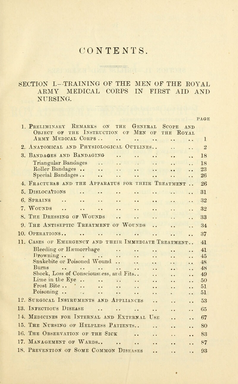 CONTENTS SECTION I.- TEAINING OF THE MEN OF THE EOYAL AKMY MEDICAL COEPS IN FIEST AID AND NIJESING. Teeatment 1. Peeliminaky Remaeks on the General Scope and Object of the IxsTErcTiON oe Men of the Royal Aemy Medical Coeps ,. 2. Anatomical and Physiological Outlines. 3. Bandages and Bandaging Triangular Bandages Roller Bandages .. Special Bandages .. 4. FeACTUEI-S and the APPAEATrS FOE theie 5. Dislocations 6. Speains 7. WorNDs 8. The Deessing of Wounds 9. The Antiseptic Teeatment of Wounds 10. Opeeations .. 11. Cases of Emeegency and theik Immediate Bleeding or Haemorrhage J^rowning .. Snatebite or Poisoned Wound Burns Shock, Loss of Consciousress, ard Fits Lime in the Eye .. Frost Bite .. ' .. Poisoning .. 12. SUEGICAL InSIEUMENTS AND APPLIANCES 13. Infectious Disease 14. Medicines foe Inteenal and Exteenal F 15. The Nuesing of Helpless Patients.. 16. The Obseetation of the Sick 17. Management of Waeds.. 18. Peevejs'tion of Some Common Diseases Teeatment 1 2 18 18 23 26 26 31 32 32 33 34 37 41 41 45 48 48 49 50 51 51 53 65 67 80 83 87 93