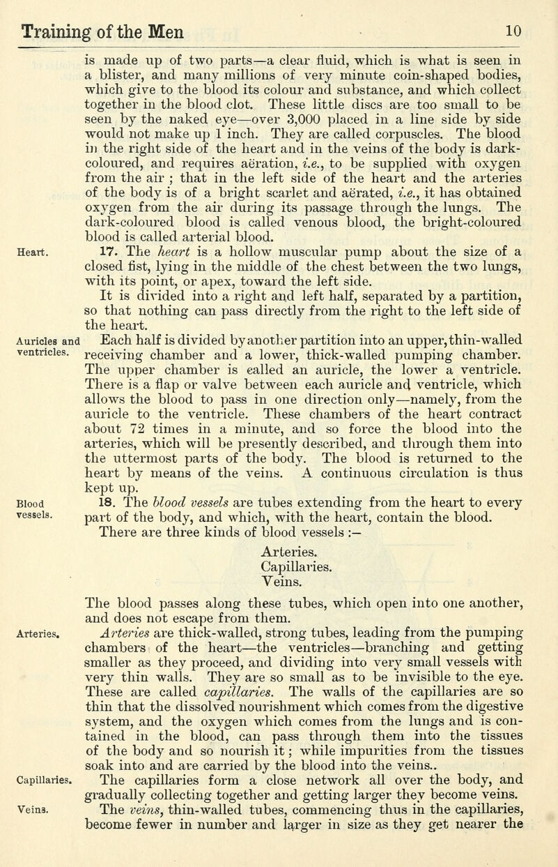 is made up of two parts—a clear fluid, which is what is seen in a blister, and many millions of very minute coin-shaped bodies, which give to the blood its colour and substance, and which collect together in the blood clot. These little discs are too small to be seen by the naked eye—over 3,000 placed in a line side by side would not make up 1 inch. They are called corpuscles. The blood ill the right side of the heart and in the veins of the body is dark- coloured, and requires aeration, i.e., to be supplied with oxygen from the air ; that in the left side of the heart and the arteries of the body is of a bright scarlet and aerated, i.e., it has obtained oxygen from the air during its passage through the lungs. The dark-coloured blood is called venous blood, the bright-coloured blood is called arterial blood. 17. The heart is a hollow muscular pump about the size of a closed fist, lying in the middle of the chest between the two lungs, with its point, or apex, toward the left side. It is divided into a right and left half, separated by a partition, so that nothing can pass directly from the right to the left side of the heart. Each half is divided by another partition into an upper, thin-walled receiving chamber and a lower, thick-walled pumping chamber. The upper chamber is called an auricle, the lower a ventricle. There is a flap or valve between each auricle and ventricle, which allows the blood to pass in one direction only—namely, from the auricle to the ventricle. These chambers of the heart contract about 72 times in a minute, and so force the blood into the arteries, which will be presently described, and tlirough them into the uttermost parts of the body. The blood is returned to the heart by means of the veins. A continuous circulation is thus kept up. 18. The blood vessels are tubes extending from the heart to every part of the body, and which, with the heart, contain the blood. There are three kinds of blood vessels :— Heart. Auricles and ventricles. Blood vessels. Arteries, Capillaries. Veins. Arteries. Capillaries. Veins. The blood passes along these tubes, which open into one another, and does not escape from them. Arteries are thick-walled, strong tubes, leading from the pumping chambers of the heart—the ventricles—branching and getting smaller as they proceed, and dividing into very small vessels with very thin walls. They are so small as to be invisible to the eye. These are called capillaries. The walls of the capillaries are so thin that the dissolved nourishment which comes from the digestive system, and the oxygen which comes from the lungs and is con- tained in the blood, can pass tlirough them into the tissues of the body and so nourish it; while impurities from the tissues soak into and are carried by the blood into the veins.. The capillaries form a close network all over the body, and gradually collecting together and getting larger they become veins. The veins, thin-walled tubes, commencing thus in the capillaries, become fewer in number and larger in size as they get nearer the