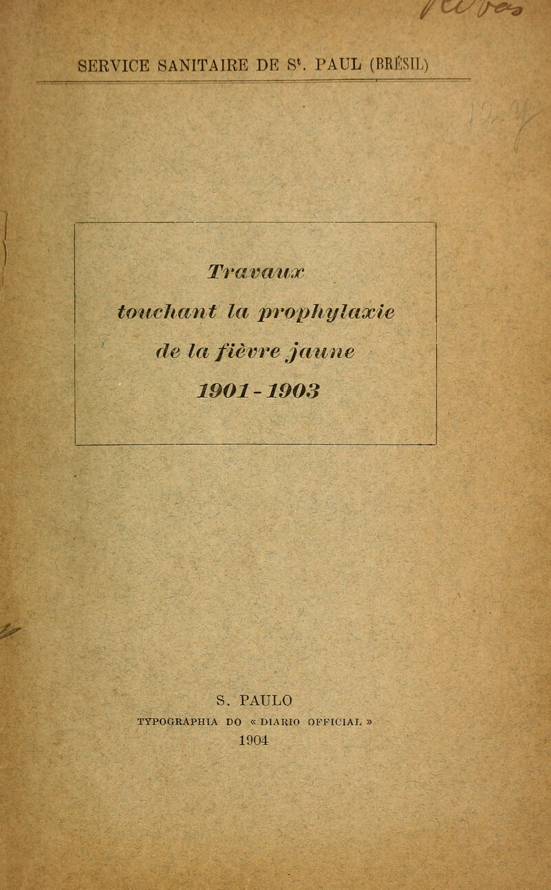 /c<^m SERVICE SANITAIRE DE S*. PAUL (BRfiSIl,) Travaux touchant' la prophylaxie de la fièvre jaune 1901-1903 S. PAULO TYPOGRÂPHIA DO « DIARIO OFFIC1AL » 1904