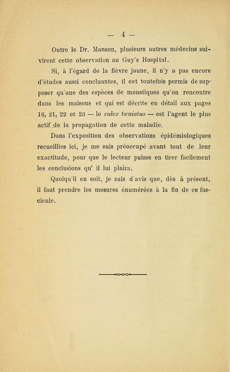 Outre le Dr. Manson, plusieurs autres médecins sui- virent cette observation au Guy's Hospital. Si, à l'égard de la fièvre jaune, il n'y a pas encore d'études aussi concluantes, il est toutefois permis de sup- poser qu'une des espèces de moustiques qu'on rencontre dans les maisons et qui est décrite en détail aux pages 16, 21, 22 et 23 — le culex tœniatus — est l'agent le plus actif.de la propagation de cette maladie. Dans l'exposition des observations épidémiologiques recueillies ici, je me suis préoccupé avant tout de leur exactitude, pour que le lecteur puisse en tirer facilement les conclusions qu' il lui plaira. Quoiqu'il en soit, je suis d'avis que, dès à présent, il faut prendre les mesures énumérées à la fin de ce fas- cicule.