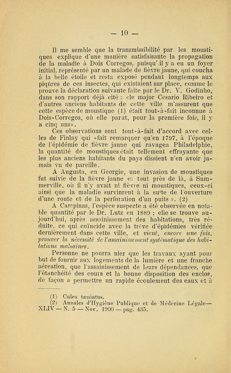 Il me semble que la transmissibilité par les mousti- ques explique d'une manière satisfaisante la propagation de la maladie à Dois Corregos, puisqu7 il y a eu un foyer initial, représenté par un malade de fièvre jaune, qui coucha à la belle étoile et resta exposé pendant longtemps aux piqûres de ces insectes, qui existaient sur place, comme le prouve la déclaration suivante faite par le Dr. V. Godinho, dans son rapport déjà cité : «le major Cesario Ribeiro et d'autres anciens habitants de cette ville m'assurent que cette espèce de moustique (1) était tout-à-fait inconnue à Dois-Corregos, où elle parât, pour la première foie, il y a cinq ans». Ces observations sont tout-à-fait d'accord avec cel- les de Finlay qui «fait remarquer qu'en 1797, à l'époque de l'épidémie de fièvre jaune qui ravagea Philadelphie, la quantité de moustiques était tellement effrayante que les plus anciens habitants du pays disaient n'en avoir ja- mais vu de pareille. A Augusta, en Géorgie, une invasion de moustiques fut suivie de la fièvre jaune en tout près de là, à Surn- merville, où il n'y avait ni fièvie ni moustiques, ceux-ci ainsi que la maladie survinrent à la suite de l'ouverture d'une route et de la perforation d'un puits ». (2) A Campinas, l'espèce suspecte a été observée en nota- ble quantité par le Dr. Lutz en 1889 ; elle se trouve au- jourd'hui, après assainissement des habitations, très ré- duite, ce qui coïncide avec la trêve d'épidémies vérifiée dernièrement dans cette ville, et vient, encore une fois, •prouver la nécessité de Vassainissement systématique des habi- tations malsaines. Personne ne pourra nier que les travaux ayant pour but de fournir aux logements de la lumière et une franche aéreation, que l'assainissement de leurs dépendances, que l'étanchéité des cours et la bonne disposition des enclos, de façon à permettre un rapide écoulement des eaux et à (1) Culex tseniatus. (2) Annales d'Hygiène Publique et de Médecine Légale— XLIV — N. 5 — Nov. 1900 — pas-. 435.