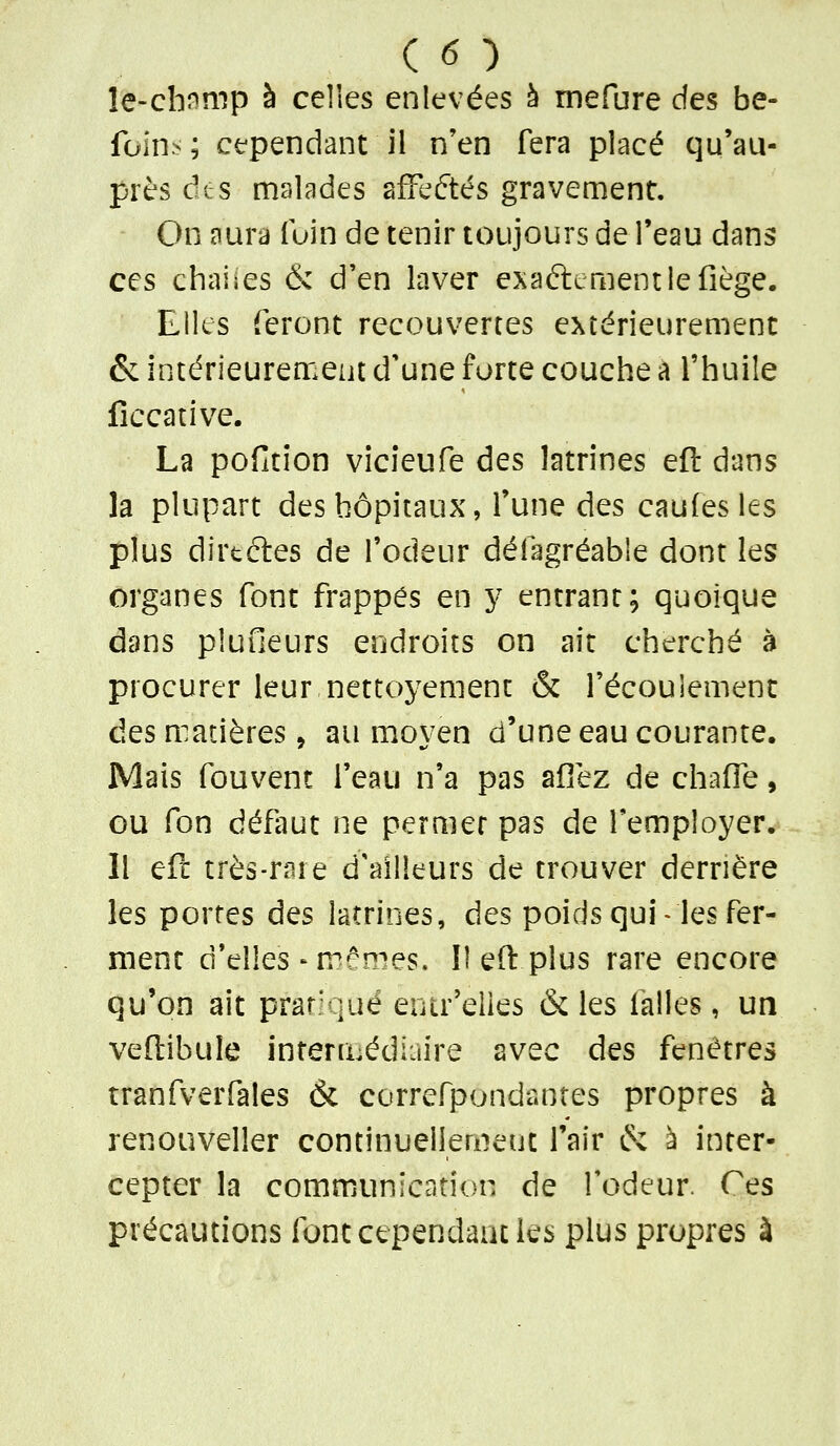 le-cbîimp à celles enlevées à mefure des be- foin:<; cependant il n'en fera placé qu'au- près âts malades afFeftés gravement. On aura fuin de tenir toujours de l'eau dans ces chaiies & d'en laver exaftementlefiège. Elles feront recouvertes extérieurement & intérieurement d'une forte couche a l'huile fîccative. La pofition vîcîeufe des latrines eft dans la plupart des hôpitaux, l'une des caufesles plus dirtétes de l'odeur défagréable dont les organes font frappes en y entrant; quoique dans plufieurs endroits on ait cherché à procurer leur nettoyemenc & l'écoulement âes matières, au moyen d'une eau courante. Mais fouvent l'eau n'a pas afièz de chaUe, GU fon défaut ne permet pas de l'employer. Il eft très-rare d'ailleurs de trouver derrière les portes des latrines, des poids qui « les fer- ment d'elles-m'ornes. Il eft plus rare encore qu'on ait prar'qué eiur'elles & les ialles, un veftibule intermédiaire avec des fenêtres tranfverfales & correfpondantes propres à renouveller continuellement l'air & à inter- cepter la communication de fodeur. Ces précautions font cependant les plus propres à