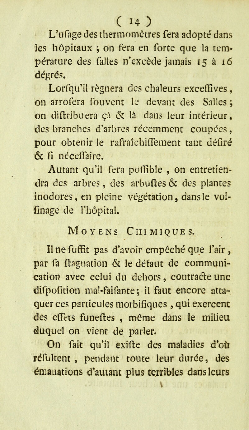 L'ufage des thermomètres fera adopté dans les hôpitaux ; on fera en forte que la tem- pérature des falles n'excède jamais 15 à i6 dégrés. Lorfqu'il régnera des chaleurs excedives, on arrofera fouvent U devant des Salles ; on diftribuera çà & là dans leur intérieur, des branches d'arbres récemment coupées, pour obtenir le rafraîchiflem.ent tant défiré & fi néceflaire. Autant qu'il fera poflîble , on entretien- dra àes arbres, des arbuftes & des plantes inodores, en pleine végétation j dans le voi- finage de l'hôpital. Moyens Chimiques. Ilnefuffit pas d'avoir empêché que l'air, par fa ftagtiation & le défaut de communi- cation avec celui du dehors, contrafteune difpofition mal-faifante ; il faut encore atta- quer ces particules morbifiques , qui exercent des effets funeftes , même dans le milieu duquel on vient de parler. On fait qu'il exifte des maladies d'où réfultent , pendant toute leur durée, des émanations d'autant plus terribles dans leurs