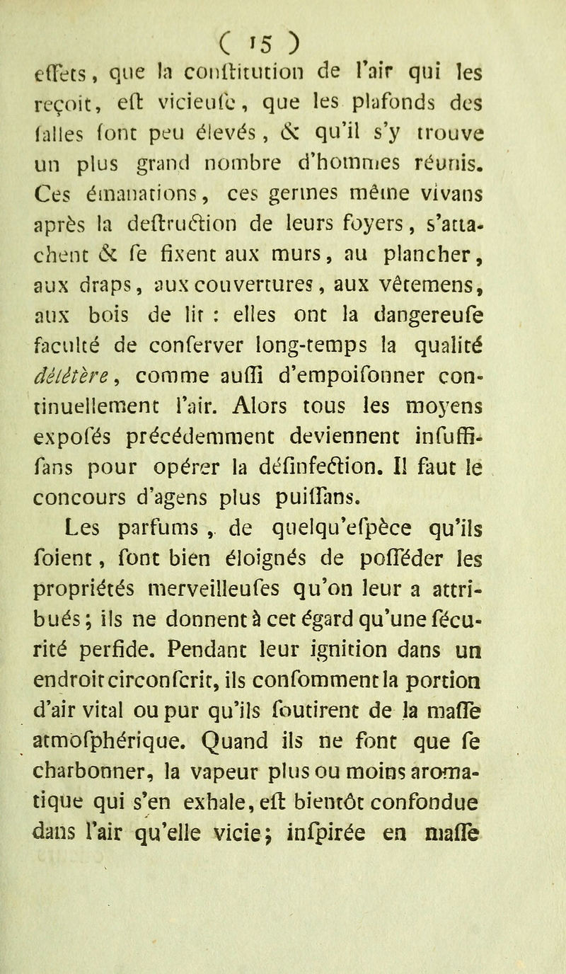 ( '5 ) effets, que In conltitiition de Tair qui les reçoit, eft vicieufc, que les plufonds des falles font peu élevés, & qu'il s'y trouve un plus grand nombre d'hommes réunis. Ces émanations, ces germes même vivans après la deftruftion de leurs foyers, s'atia- chenc & fe fixent aux murs, au plancher, aux draps, aux couvertures, aux vêremens, aux bois de lit : elles ont la dangereufe faculté de conferver long-temps la qualité délétère^ comme auffi d'empoifonner con- tinuellement l'air. Alors tous les moyens expofés précédemment deviennent infuffi- fans pour opérer la définfeftion. I! faut le concours d'agens plus puiffans. Les parfums ,. de quelqu'efpèce qu'ils foient, font bien éloignés de pofféder les propriétés merveilleufes qu'on leur a attri- bués; ils ne donnent à cet égard qu'une fécu- rité perfide. Pendant leur ignition dans un endroitcirconfcrir, ils confommentia portion d'air vital ou pur qu'ils foutirent de la maflTe atmofphérique. Quand ils ne font que fe charbonner, la vapeur plus ou moins aroma- tique qui s'en exhale, eft bientôt confondue dans l'air qu'elle vicie; infpirée ea niafle