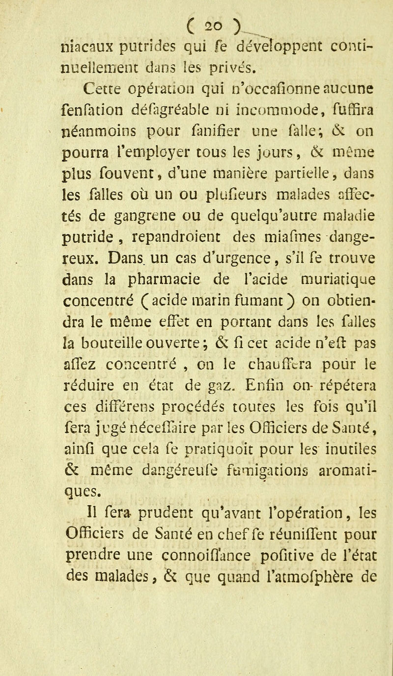 niacaux putrides qui fe développent conti- nuellement dans les privés. Cette opération qui n'occafionne aucune fenfation défagréable ni incommode, fuffira néanmoins pour fanifîer une falle; & on pourra l'employer tous les jours, & même plus fouvent, d'une manière partielle, dans les falles où un ou plufieurs malades affec- tés de gangrené ou de quelqu'autre maladie putride , repandroient des miafmes dange- reux. Dans un cas d'urgence, s'il fe trouve dans la pharmacie de l'acide muriatique concentré (acide marin fumant) on obtien- dra le même effet en portant dans les falles la bouteille ouverte; & fi cet acide n'eft pas aflez concentré , on le chauffera pour le réduire en état de gaz. Enfin on- répétera ces différées procédés toutes les fois qu'il fera j ugé néceffnre par les Officiers de Santé, ainfi que cela fe pratiquoit pour les inutiles & même dangéreufe fumigations aromati- ques. Il fera prudent qu'avant l'opération, les Officiers de Santé en chef fe réuniflTent pour prendre une connoiflance pofitive de l'état des malades, & que quand l'atmofphère de