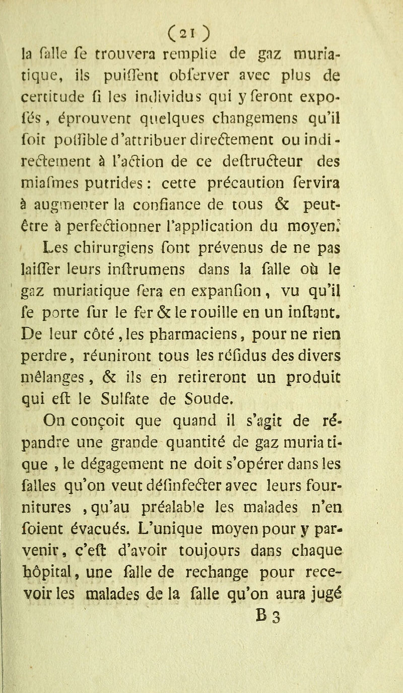 la falle fe trouvera remplie de gaz murîa- tique, ils puifFent obferver avec plus de certitude fi les individus qui j^feront expo- fés, éprouvent quelques changemens qu'il foit polîibled'attribuer direélement ouindi- reftement à l'action de ce deftruéleur des miarmes putrides : cette précaution fervira à augmenter la confiance de tous & peut- être à perfeélionner Tapplication du moyenl Les chirurgiens font prévenus de ne pas laifl[er leurs infi:rumens dans la falle où le gaz muriatique fera en expanfion, vu qu'il fe porte fur le fer & le rouille en un infl:ant. De leur côté, les pharmaciens, pour ne rien perdre, réuniront tous les réfidus des divers mélanges, & ils en retireront un produit qui efl: le Sulfate de Soude. On conçoit que quand il s'agît de ré- pandre une grande quantité de gaz muriati- que , le dégagement ne doit s'opérer dans les falles qu'on veut définfefter avec leurs four- nitures , qu'au préalable les malades n'en foient évacués. L'unique moyen pour y par- venir, c'eft d'avoir toujours dans chaque hôpital, une falle de rechange pour rece- voir les malades de la falle qu'on aura jugé B3