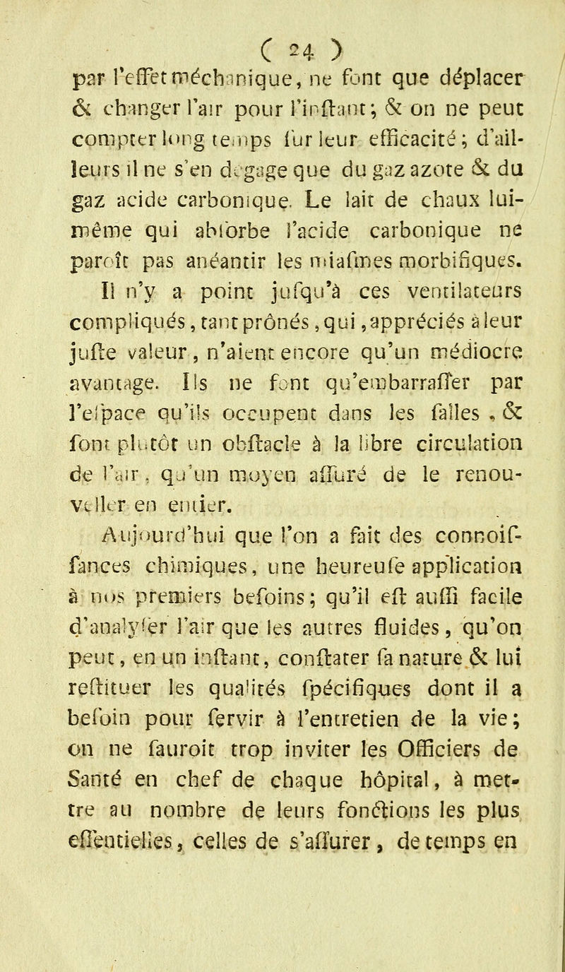 par refFetméchcinique, ne font que déplacer & chrîngtT l'air pour i'inftant; & on ne peut compter U>ng terups ibrieur efficacité ; d'ail- leurs il ne s'en de gage que du gaz azote & du gaz acide carbonique. Le iait de chaux lui- même qui abforbe l'acide carbonique ne parr îc pas anéantir les ntjafmes morbifiques. Il n'y a point jufqu'à ces ventilateurs compliqués, tant prônés, qui, appréciés a leur jufte valeur, n'aient encore qu'un médiocre avantage. Ils ne font qu'embarrafîer par l'efpace qu'ils occupent dans les falles ^ & font plutôt un obftacle à la libre circulation de l'air, qj'un moyen alTuré de le renou- VilltT en eniier. Aujourd'hui que l'on a fait des connoif» fances chimiques, une heureufe application à ni>s premici'rs befoins; qu'il eft auffi facile d'analyser Tair que les autres fluides, qu'on peut, en un inftant, conftater fa nature & lui reftituer les qualités fpécîfîques dont il a befoin pour fervir à l'encretien de la vie; on ne fauroit trop inviter les Officiers de Santé en chef de chaque hôpital, à met- tre au nombre de leurs fonélions les plus efientielles, celles de s'affurer, de temps en