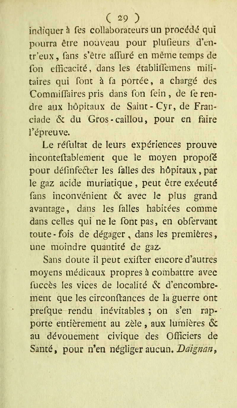 indiquer ^ Tes collaboraceiirs un procédé qui pourra être nouveau pour plufieurs d'en- tr'eux, fans s'être afluré en même temps de fon efficacité, dans les établilïemens mili- taires qui font à fa portée, a chargé des CommifTaires pris dans fon fein , de fe ren- dre aux hôpitaux de Saint-Cyr, de Fran- ciade & du Gros - caillou, pour en faire l'épreuve. Le réfultat de leurs expériences prouve inconteftablement que le moyen propofé pour définfefter les falles des hôpitaux, par le gaz acide muriatique, peut être exécuté fans inconvénient & avec le plus grand avantage, dans les falles habitées comme dans celles qui ne le font pas, en obfervant toute - fois de dégager ^ dans les premières, une moindre quantité de gaz. Sans doute il peut exifter encore d'autres moyens médicaux propres à combattre avec fuccès les vices de localité & d'encombre-, mène que les circonftanccs de la guerre ont prefque rendu inévitables ; on s'en rap- porte entièrement au zèle, aux lumières & au dévouement civique des Officiers de Santé, pour n'en négliger aucun. D^/gi^Ji^?