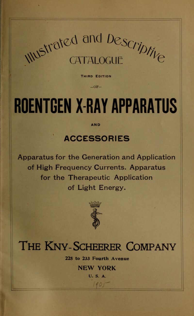 ^ and DeScr. ^ CATALOGUE *fe THIRD EDITION —OF— ROENTGEN X-RAY APPARATUS AND ACCESSORIES Apparatus for the Generation and Application of High Frequency Currents. Apparatus for the Therapeutic Application of Light Energy. The Kny-Scheerer Company 225 to 233 Fourth Avenue NEW YORK U. S. A.