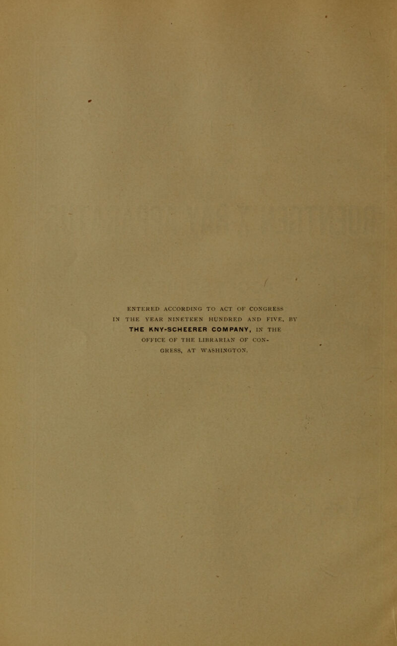 ENTERED ACCORDING TO ACT OF CONGRESS IN THE YEAR NINETEEN HUNDRED AND FIVE, BY THE KNY-SCHEERER COMPANY, IN THE OFFICE OF THE LIBRARIAN OF CON- GRESS, AT WASHINGTON.