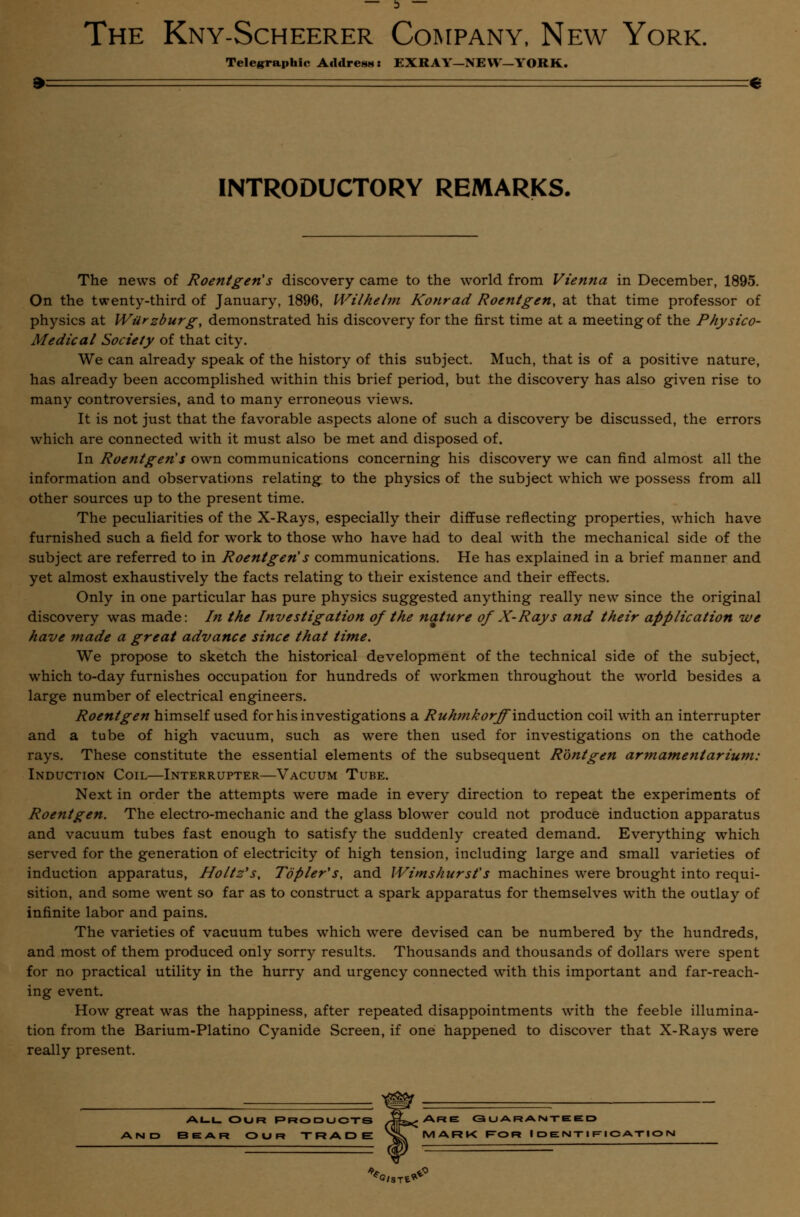 D The Kny-Scheerer Company, New York. Telegraphic Address: EXRAY—NEW—YORK. INTRODUCTORY REMARKS. The news of Roentgen's discovery came to the world from Vienna in December, 1895. On the twenty-third of January, 1896, Wilhehn Konrad Roentgen, at that time professor of physics at Wiirzburg, demonstrated his discovery for the first time at a meeting of the Physico- Medical Society of that city. We can already speak of the history of this subject. Much, that is of a positive nature, has already been accomplished within this brief period, but the discovery has also given rise to many controversies, and to many erroneous views. It is not just that the favorable aspects alone of such a discovery be discussed, the errors which are connected with it must also be met and disposed of. In Roentgen's own communications concerning his discovery we can find almost all the information and observations relating to the physics of the subject which we possess from all other sources up to the present time. The peculiarities of the X-Rays, especially their diffuse reflecting properties, which have furnished such a field for work to those who have had to deal with the mechanical side of the subject are referred to in Roentgen's communications. He has explained in a brief manner and yet almost exhaustively the facts relating to their existence and their effects. Only in one particular has pure physics suggested anything really new since the original discovery was made: In the Investigation of the nature of X-Rays and their application we have made a great advance since that time. We propose to sketch the historical development of the technical side of the subject, which to-day furnishes occupation for hundreds of workmen throughout the world besides a large number of electrical engineers. Roentgen himself used for his investigations a Ruhmkorffm<kiQ\\orL coil with an interrupter and a tube of high vacuum, such as were then used for investigations on the cathode rays. These constitute the essential elements of the subsequent Rontgen armamentarium: Induction Coil—Interrupter—Vacuum Tube. Next in order the attempts were made in every direction to repeat the experiments of Roentgen. The electro-mechanic and the glass blower could not produce induction apparatus and vacuum tubes fast enough to satisfy the suddenly created demand. Everything which served for the generation of electricity of high tension, including large and small varieties of induction apparatus, Ho/tz's, To pier's, and Wimshurst's machines were brought into requi- sition, and some went so far as to construct a spark apparatus for themselves with the outlay of infinite labor and pains. The varieties of vacuum tubes which were devised can be numbered by the hundreds, and most of them produced only sorry results. Thousands and thousands of dollars were spent for no practical utility in the hurry and urgency connected with this important and far-reach- ing event. How great was the happiness, after repeated disappointments with the feeble illumina- tion from the Barium-Platino Cyanide Screen, if one happened to discover that X-Rays were really present. ALL OUR PRODUCTS iLjARE C3 U A R A NTE E D BEAR OUR TRADE NSs MARK ROR IDENTIFICATION **I.Tl*°