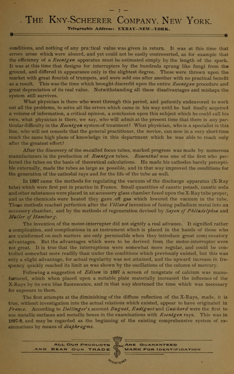 . The Kny-Scheerer Company, New York. Telegraphic Address: EXKAY-NEW—YORK. » € conditions, and nothing of any pra:tical value was given in return. It was at this time that errors arose which were absurd, and yet could not be easily controverted, as for example that the efficiency of a Roentgen apparatus must be estimated simply by the length of the spark. It was at this time that designs for interrupters by the hundreds sprang like fungi from the ground, and differed in appearance only in the slightest degree. These were thrown upon the market with great flourish of trumpets, and were sold one after another with no practical benefit as a result. This was the time which brought discredit upon the entire Roentgen procedure and great depreciation of its real value. Notwithstanding all these disadvantages and mishaps the system still survives. What physician is there who went through this period, and patiently endeavored to work out all the problems, to solve all the errors which came in his way until he had finally acquired a volume of information, a critical opinion, a conclusion upon this subject which he could call his own, what physician is there, we say, who will admit at the present time that there is any par- ticular difficulty in the Roentgen system of treatment? What physician, who is a specialist in this line, who will not concede that the general practitioner, the novice, can now in a very short time reach the same high plane of knowledge in this department which he was able to reach only after the greatest effort? After the discovery of the so-called focus tubes, marked progress was made by numerous manufacturers in the production of Roentgen tubes. Rosenthal was one of the first who per- fected the tubes on the basis of theoretical calculations. He made his cathodes barely percepti- ble externally, made the tubes as large as possible, and in that way improved the conditions for the generation of the cathodal rays and for the life of the tube as well. In 1897 came the methods for regulating the vacuum of the discharge apparatus (X-Ray tube) which were first put in practice in France. Small quantities of caustic potash, caustic soda and other substances were placed in an accessory glass chamber fused upon the X-Ray tube proper, and as the chemicals were heated they gave off gas which lowered the vacuum in the tube. These methods reached perfection after the Villard invention of fusing palladium metal into an accessory chamber, and by the methods of regeneration devised by Say en of Philadelphia and Miiller of Hamburg. The invention of the motor-interrupter did not signify a real advance. It signified rather a complication, and complications in an instrument which is placed in the hands of those who are uninformed on such matters are only permissible when they introduce great comj ensatory advantages. But the advantages which were to be derived from the motor-interrupter were not great. It is true that the interruptions were somewhat more regular, and could be con- trolled somewhat more readily than under the conditions which previously existed, but this was only a slight advantage, for actual regularity was not attained, and the upward increase in fre- quency quickly reached its limit as was shown by the oscillations of the column of mercury. Following a suggestion of Edison in 1897 a screen of tungstate of calcium was manu- factured, which when placed upon a suitable plate materially increased the influence of the X-Rays by its own blue fluorescence, and in that way shortened the time which was necessary for exposure to them. The first attempts at the diminishing of the diffuse reflection of the X-Rays, made, it is true, without investigation into the actual relations which existed, appear to have originated in France. According to Vollinger's account Buguel, Radiguet and Guichard were the first to use metallic surfaces and metallic boxes in the examinations with Roentgen rays. This was in 1897-8, and may be regarded as the beginning of the existing comprehensive system of ex- aminations by means of diaphragms. ALL OUR PRODUCTS rfbxr Ar e GUARANTEED Bear our TRA.DE ^*k MARK For I de nt i w\ c ation