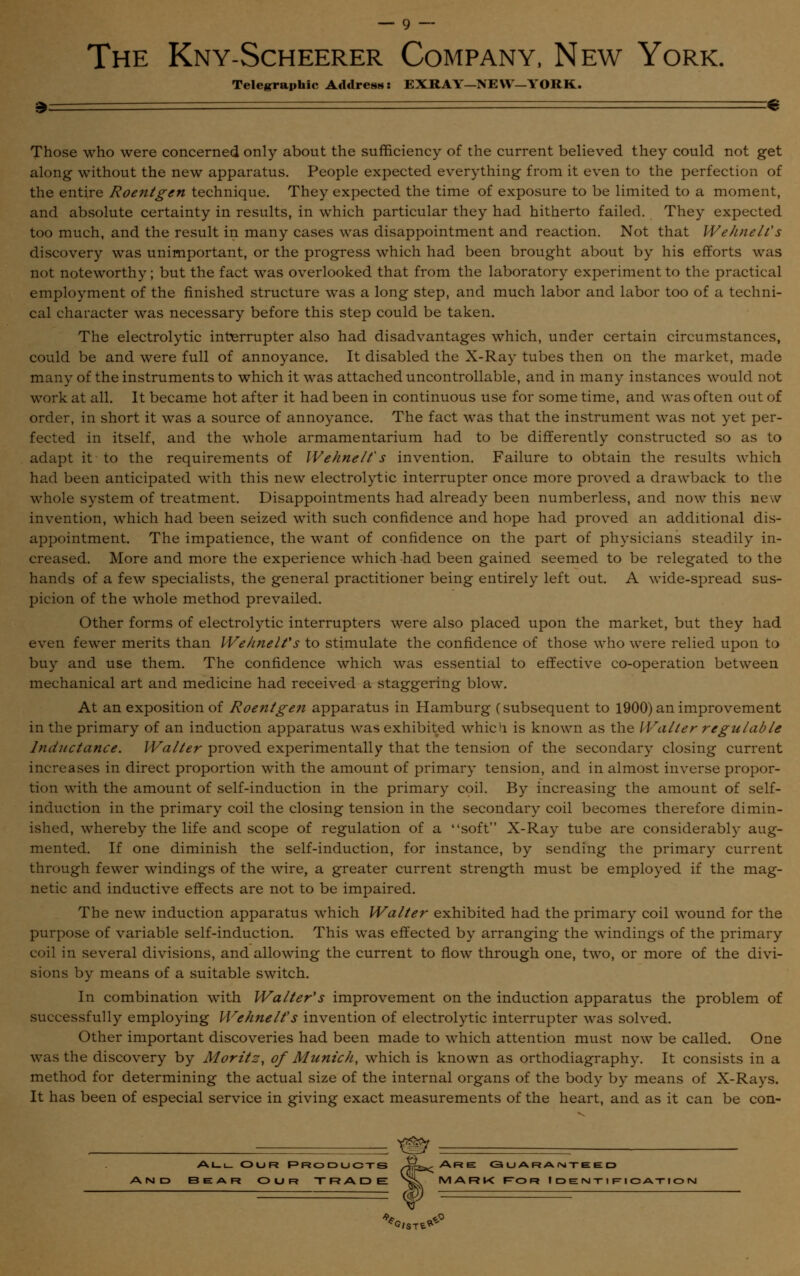 The Kny-Scheerer Company, New York. Telegraphic Address: EXRAY—NEW—YORK. » € Those who were concerned only about the sufficiency of the current believed they could not get along without the new apparatus. People expected everything from it even to the perfection of the entire Roentgen technique. They expected the time of exposure to be limited to a moment, and absolute certainty in results, in which particular they had hitherto failed. They expected too much, and the result in many cases was disappointment and reaction. Not that WehneWs discovery was unimportant, or the progress which had been brought about by his efforts was not noteworthy; but the fact was overlooked that from the laboratory experiment to the practical employment of the finished structure was a long step, and much labor and labor too of a techni- cal character was necessary before this step could be taken. The electrolytic interrupter also had disadvantages which, under certain circumstances, could be and were full of annoyance. It disabled the X-Ray tubes then on the market, made many of the instruments to which it was attached uncontrollable, and in many instances would not work at all. It became hot after it had been in continuous use for some time, and was often out of order, in short it was a source of annoyance. The fact was that the instrument was not yet per- fected in itself, and the whole armamentarium had to be differently constructed so as to adapt it to the requirements of Wehnelt's invention. Failure to obtain the results which had been anticipated with this new electrolytic interrupter once more proved a drawback to the whole system of treatment. Disappointments had already been numberless, and now this new invention, which had been seized with such confidence and hope had proved an additional dis- appointment. The impatience, the want of confidence on the part of physicians steadily in- creased. More and more the experience which had been gained seemed to be relegated to the hands of a few specialists, the general practitioner being entirely left out. A wide-spread sus- picion of the whole method prevailed. Other forms of electrolytic interrupters were also placed upon the market, but they had even fewer merits than We/melt's to stimulate the confidence of those who were relied upon to buy and use them. The confidence which was essential to effective co-operation between mechanical art and medicine had received a staggering blow. At an exposition of Roentgen apparatus in Hamburg (subsequent to 1900) an improvement in the primary of an induction apparatus was exhibited which is known as the Waller regulable Inductance. Walter proved experimentally that the tension of the secondary closing current increases in direct proportion with the amount of primary tension, and in almost inverse propor- tion with the amount of self-induction in the primary coil. By increasing the amount of self- induction in the primary coil the closing tension in the secondary coil becomes therefore dimin- ished, whereby the life and scope of regulation of a soft X-Ray tube are considerably aug- mented. If one diminish the self-induction, for instance, by sending the primary current through fewer windings of the wire, a greater current strength must be employed if the mag- netic and inductive effects are not to be impaired. The new induction apparatus which Walter exhibited had the primary coil wound for the purpose of variable self-induction. This was effected by arranging the windings of the primary coil in several divisions, and allowing the current to flow through one, two, or more of the divi- sions by means of a suitable switch. In combination with Walter's improvement on the induction apparatus the problem of successfully employing Wehnelt's invention of electrolytic interrupter was solved. Other important discoveries had been made to which attention must now be called. One was the discovery by Moritz, of Munich, which is known as orthodiagraphy. It consists in a method for determining the actual size of the internal organs of the body by means of X-Rays. It has been of especial service in giving exact measurements of the heart, and as it can be con- Al_i_ Our Products •~h~53< Are Guaranteed Bear our TRADE Sg\ MARK for Identification f