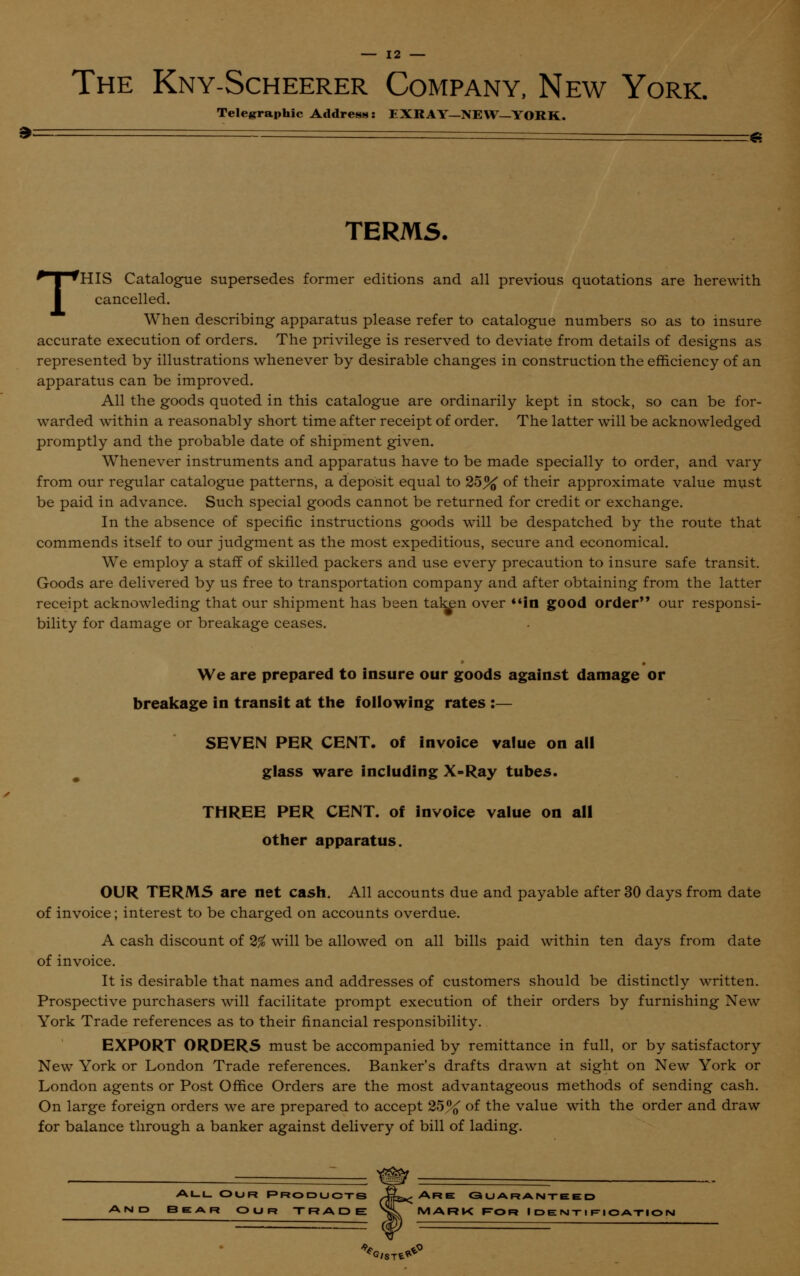 The Kny-Scheerer Company, New York. Telegraphic Address: EXRAY—NEW—YORK. ~ g TERMS. THIS Catalogue supersedes former editions and all previous quotations are herewith cancelled. When describing apparatus please refer to catalogue numbers so as to insure accurate execution of orders. The privilege is reserved to deviate from details of designs as represented by illustrations whenever by desirable changes in construction the efficiency of an apparatus can be improved. All the goods quoted in this catalogue are ordinarily kept in stock, so can be for- warded within a reasonably short time after receipt of order. The latter will be acknowledged promptly and the probable date of shipment given. Whenever instruments and apparatus have to be made specially to order, and vary from our regular catalogue patterns, a deposit equal to 25% of their approximate value must be paid in advance. Such special goods cannot be returned for credit or exchange. In the absence of specific instructions goods will be despatched by the route that commends itself to our judgment as the most expeditious, secure and economical. We employ a staff of skilled packers and use every precaution to insure safe transit. Goods are delivered by us free to transportation company and after obtaining from the latter receipt acknowleding that our shipment has been taken over in good order our responsi- bility for damage or breakage ceases. We are prepared to insure our goods against damage or breakage in transit at the following rates :— SEVEN PER CENT, of invoice value on all glass ware including X-Ray tubes. THREE PER CENT, of invoice value on all other apparatus. OUR TERMS are net cash. All accounts due and payable after 30 days from date of invoice; interest to be charged on accounts overdue. A cash discount of 2% will be allowed on all bills paid within ten days from date of invoice. It is desirable that names and addresses of customers should be distinctly written. Prospective purchasers will facilitate prompt execution of their orders by furnishing New York Trade references as to their financial responsibility. EXPORT ORDERS must be accompanied by remittance in full, or by satisfactory New York or London Trade references. Banker's drafts drawn at sight on New York or London agents or Post Office Orders are the most advantageous methods of sending cash. On large foreign orders we are prepared to accept 25% of the value with the order and draw for balance through a banker against delivery of bill of lading. AllOur products Af^ Are Guaranteed 3EAR OUR TRADE xL MARK F0 R IDENTIFICATION