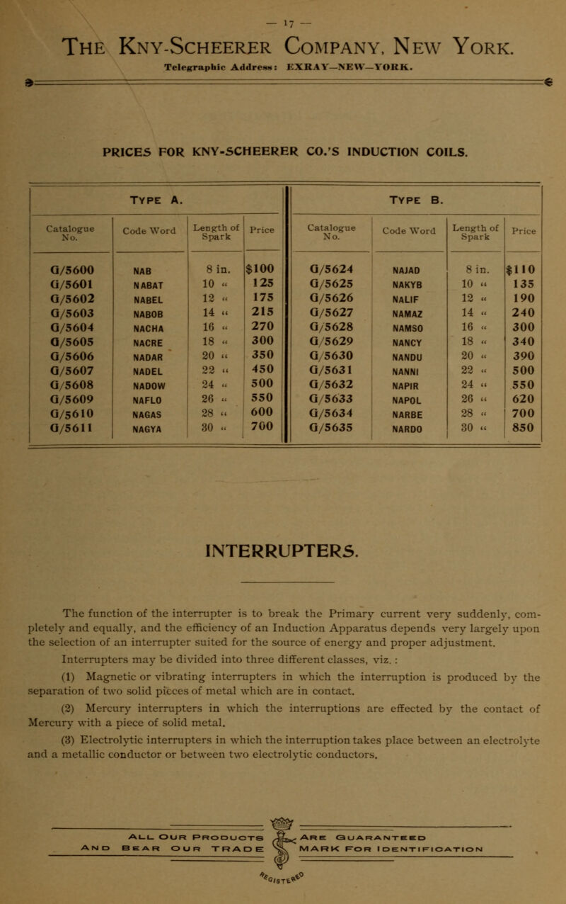 3 Telegraphic Address: EXRAV—NEW—YORK. PRICES FOR KNY-SCHEERER CO.'S INDUCTION COILS. TYPE A. Type B. Catalogue Code Word Length of Price Catalogue Code Word Length of Price Xo. Spark Xo. Spark G/5600 NAB 8 in. $100 G/5624 NAJAD 8 in. $110 G/5601 NABAT 10 « 125 G/5625 NAKYB 10 « 135 G/5602 NABEL 12 « 175 G/5626 NALIF 12 u 190 G/5603 NABOB 14 « 215 G/5627 NAMAZ 14 « 240 G/5604 NACHA 16 u 270 G/5628 NAMS0 16 u 300 O/5605 NACRE 18 « 300 G/5629 NANCY 18 u 340 G/5606 NADAR 20 11 350 G/5630 NANDU 20 « 390 G/5607 NADEL 22 ii 450 G/5631 NANNI 22 u 500 G/5608 NADOW 24 « 500 G/5632 NAPIR 24 ii 550 G/5609 NAFLO 26 . 550 G/5633 NAP0L 26 11 620 G/56IO NAGAS 28 «i 600 G/5634 NARBE 28 « 700 G/5611 NAGYA 30 « 700 G/5635 NARD0 30 i« 850 INTERRUPTERS. The function of the interrupter is to break the Primary current very suddenly, com- pletely and equally, and the efficiency of an Induction Apparatus depends very largely upon the selection of an interrupter suited for the source of energy and proper adjustment. Interrupters may be divided into three different classes, viz. : (1) Magnetic or vibrating interrupters in which the interruption is produced by the separation of two solid pieces of metal which are in contact. (2) Mercury interrupters in which the interruptions are effected by the contact of Mercury with a piece of solid metal. (3) Electrolytic interrupters in which the interruption takes place between an electrolyte and a metallic conductor or between two electrolytic conductors. All Our Products BEAR OUR TRADE Are Guaranteed MARK Ror Identification :C/ST£*