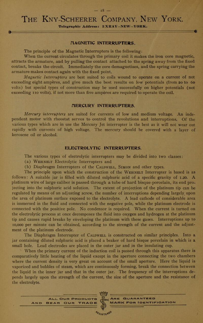 The Kny-Scheerer Company, New York. Telegraphic Address: EXRAY—NEW—YORK. riAGNETIC INTERRUPTERS. The principle of the Magnetic Interrupters is the following: When the current circulates through the primary coil it makes the iron core magnetic, attracts the armature, and by pulling the contact attached to the spring away from the fixed contact, breaks the circuit. Immediately the core demagnetizes, and the spring carrying the armature makes contact again with the fixed point. Magnetic Interrupters are best suited to coils wound to operate on a current of not exceeding eight amperes, and give much the best results on low potentials (from 20 to 60 volts) but special types of construction may be used successfully on higher potentials (not exceeding 110 volts), if not more than five amperes are required to operate the coil. riERCURY INTERRUPTERS. Mercury interrupters are suited for currents of low and medium voltage. An inde- pendent motor with rheostat serves to control the revolutions and interruptions. Of the various types which are in use the Mercury Jet interrupter is the best as it will not wear out rapidly with currents of high voltage. The mercury should be covered with a layer of kerosene oil or alcohol. ELECTROLYTIC INTERRUPTERS. The various types of electrolytic interrupters may be divided into two classes: (a) Wehnelt Electrolytic Interrupters and (b) Diaphragm Interrupters of the Caldwell, Simon and other types. The principle upon which the construction of the Wehnelt Interrupter is based is as follows: A suitable jar is filled with diluted sulphuric acid of a specific gravity of 1.20. A platinum wire of large caliber is passed through a tube of hard bisque-porcelain, its end pro- jecting into the sulphuric acid solution. The extent of projection of the platinum tip can be regulated by means of an adjusting screw, the number of interruptions depending largely upon the area of platinum surface exposed to the electrolyte. A lead cathode of considerable area is immersed in the fluid and connected with the negative pole, while the platinum electrode is connected with the positive pole. No condensor is required. When the current is turned on the electrolytic process at once decomposes the fluid into oxygen and hydrogen at the platinum tip and causes rapid breaks by enveloping the platinum with these gases. Interruptions up to 10,000 per minute can be obtained, according to the strength of the current and the adjust- ment of the platinum electrode. The Diaphragm Interrupter of Caldwell is constructed on similar principles. Into a jar containing diluted sulphuric acid is placed a beaker of hard bisque porcelain in which is a small hole. Lead electrodes are placed in the outer jar and in the insulating cup. When the primary current of the induction coil is passed through this apparatus there is comparatively little heating of the liquid except in the aperture connecting the two chambers where the current density is very great on account of the small aperture. Here the liquid is vaporized and bubbles of steam, which are continuously forming, break the connection between the liquid in the inner jar and that in the outer jar. The frequency of the interruptions de- pends largely upon the strength of the current, the size of the aperture and the resistance of the electrolyte. ALL OUR PRODUCTS Jgg^ARE GUARANTEED AND BEAR OUR TRADE nL MARK FOR IDENTIFICATION
