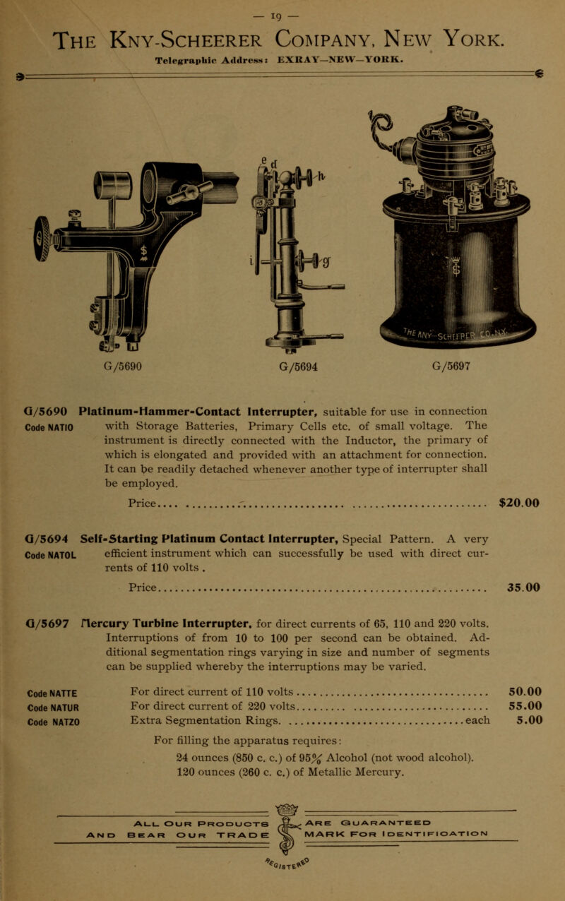 The Kny-Scheerer Company, New York. Telegraphic Address: EXRAY-NEW—YORK. 3: S G/5694 G/5697 G/5690 Platinum-Hammer-Contact Interrupter, suitable for use in connection Code NATIO with Storage Batteries, Primary Cells etc. of small voltage. The instrument is directly connected with the Inductor, the primary of which is elongated and provided with an attachment for connection. It can be readily detached whenever another type of interrupter shall be employed. Price $20.00 G/5694 Self-Starting Platinum Contact Interrupter, Special Pattern. A very Code NATOL efficient instrument which can successfully be used with direct cur- rents of 110 volts . Price, 35 00 G/5697 Code NATTE Code NATUR Code NATZ0 riercury Turbine Interrupter, for direct currents of 65, 110 and 220 volts. Interruptions of from 10 to 100 per second can be obtained. Ad- ditional segmentation rings varying in size and number of segments can be supplied whereby the interruptions may be varied. For direct current of 110 volts 50.00 For direct current of 220 volts 55.00 Extra Segmentation Rings each 5.00 For filling the apparatus requires: 24 ounces (850 c. c.) of 95% Alcohol (not wood alcohol). 120 ounces (260 c. c.) of Metallic Mercury. All our Products BEAR O U f? TRADE Are: Guaranteed MARK Ror Identification %/.Tl*°