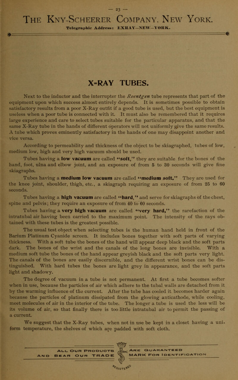 The Kny-Scheerer Company, New York. Telegraphic Address: EXHAY-NEW-YORK. X=RAY TUBES. Next to the inductor and the interrupter the Roentgen tube represents that part of the equipment upon which success almost entirely depends. It is sometimes possible to obtain satisfactory results from a poor X-Ray outfit if a good tube is used, but the best equipment is useless when a poor tube is connected with it. It must also be remembered that it requires large experience and care to select tubes suitable for the particular apparatus, and that the same X-Ray tube in the hands of different operators will not uniformly give the same results. A tube which proves eminently satisfactory in the hands of one may disappoint another and vice versa. According to permeability and thickness of the object to be skiagraphed, tubes of low, medium low, high and very high vacuum should be used. Tubes having a low vacuum are called soft, they are suitable for the bones of the hand, foot, ulna and elbow joint, and an exposure of from 5 to 30 seconds will give fine skiagraphs. Tubes having a medium low vacuum are called medium soft. They are used for the knee joint, shoulder, thigh, etc., a skiagraph requiring an exposure of from 25 to 60 seconds. Tubes having a high vacuum are called hard, and serve for skiagraphs of the chest, spine and pelvis; they require an exposure of from 40 to 60 seconds. Tubes having a very high vacuum are called very hard, the rarefaction of the intratubal air having been carried to the maximum point. The intensity of the rays ob- tained with these tubes is the greatest possible. The usual test object when selecting tubes is the human hand held in front of the Barium Platinum Cyanide screen. It includes bones together with soft parts of varying thickness. With a soft tube the bones of the hand will appear deep black and the soft parts dark. The bones of the wrist and the canals of the long bones are invisible. With a medium soft tube the bones of the hand appear greyish black and the soft parts very light. The canals of the bones are easily discernible, and the different wrist bones can be dis- tinguished. With hard tubes the bones are light grey in appearance, and the soft parts light and shadowy. The degree of vacuum in a tube is not permanent. At first a tube becomes softer when in use, because the particles of air which adhere to the tubal walls are detached from it by the warming influence of the current. After the tube has cooled it becomes harder again because the particles of platinum dissipated from the glowing anticathode, while cooling, meet molecules of air in the interior of the tube. The longer a tube is used the less will be its volume of air, so that finally there is too little intratubal air to permit the passing of a current. We suggest that the X-Ray tubes, when not in use be kept in a closet having a uni- form temperature, the shelves of which are padded with soft cloth. ALLOUR PRODUCTS xTrts*-ARE GUARANTEED AR OUR TRADE SL MARK ROR IDENTIFICATION == f1 '