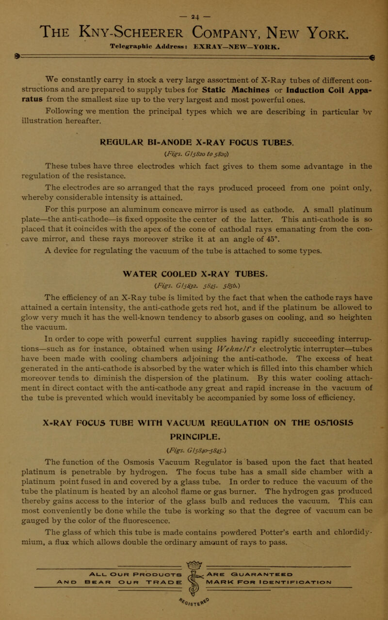 The Kny-Scheerer Company, New York. Telegraphic Address: EXRAY—NEW—YORK. We constantly carry in stock a very large assortment of X-Ray tubes of different con- structions and are prepared to supply tubes for Static Machines or Induction Coil Appa- ratus from the smallest size up to the very largest and most powerful ones. Following we mention the principal types which we are describing in particular by illustration hereafter. REGULAR BI-ANODE X-RAY FOCUS TUBES. (Figs. G 15820^5820) These tubes have three electrodes which fact gives to them some advantage in the regulation of the resistance. The electrodes are so arranged that the rays produced proceed from one point only, whereby considerable intensity is attained. For this purpose an aluminum concave mirror is used as cathode. A small platinum plate—the anti-cathode—is fixed opposite the center of the latter. This anti-cathode is so placed that it coincides with the apex of the cone of cathodal rays emanating from the con- cave mirror, and these rays moreover strike it at an angle of 45°. A device for regulating the vacuum of the tube is attached to some types. WATER COOLED X-RAY TUBES, (Figs. GI5832. 5S45- S®&) The efficiency of an X-Ray tube is limited by the fact that when the cathode rays have attained a certain intensity, the anti-cathode gets red hot, and if the platinum be allowed to glow very much it has the well-known tendency to absorb gases on cooling, and so heighten the vacuum. In order to cope with powerful current supplies having rapidly succeeding interrup- tions—such as for instance, obtained when using Wehnelf s electrolytic interrupter—tubes have been made with cooling chambers adjoining the anti-cathode. The excess of heat generated in the anti-cathode is absorbed by the water which is filled into this chamber which moreover tends to diminish the dispersion of the platinum. By this water cooling attach- ment in direct contact with the anti-cathode any great and rapid increase in the vacuum of the tube is prevented which would inevitably be accompanied by some loss of efficiency. X-RAY FOCUS TUBE WITH VACUUM REGULATION ON THE OSHOSIS PRINCIPLE. (Figs. G15840-5845-) The function of the Osmosis Vacuum Regulator is based upon the fact that heated platinum is penetrable by hydrogen. The focus tube has a small side chamber with a platinum point fused in and covered by a glass tube. In order to reduce the vacuum of the tube the platinum is heated by an alcohol flame or gas burner. The hydrogen gas produced thereby gains access to the interior of the glass bulb and reduces the vacuum. This can most conveniently be done while the tube is working so that the degree of vacuum can be gauged by the color of the fluorescence. The glass of which this tube is made contains powdered Potter's earth and chlordidy- mium, a flux which allows double the ordinary amount of rays to pass. All Our Products J^Are <3 u ar ante ed 3EAR OUR TRADE >L MARK l=OR IDENTIFICATION G/STE**-