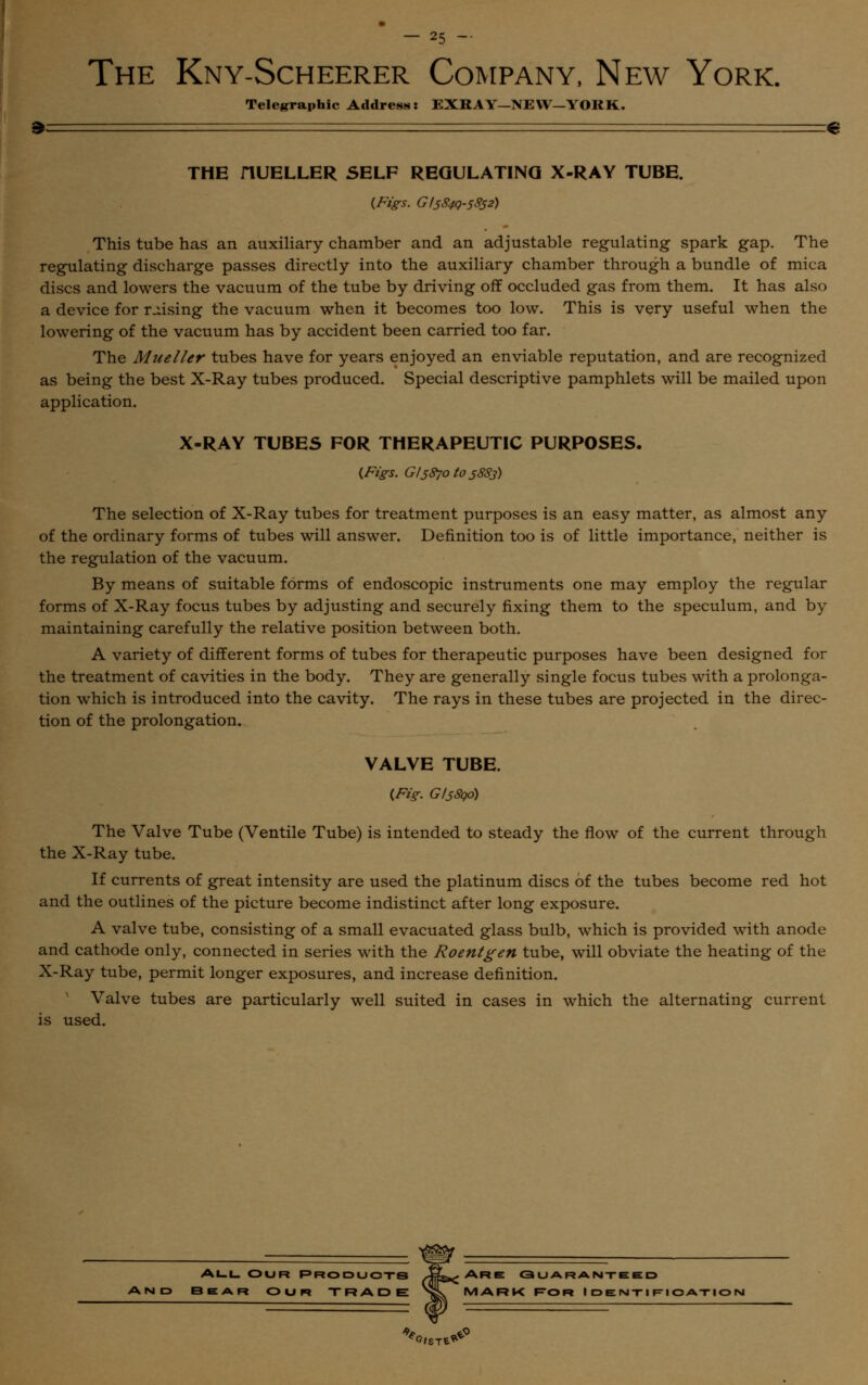 The Kny-Scheerer Company, New York. Telegraphic Address: EXRAY-NEW—YORK. » — =e THE HUELLER SELF REGULATING X-RAY TUBE. {Figs. GI5S4Q-5852) This tube has an auxiliary chamber and an adjustable regulating spark gap. The regulating discharge passes directly into the auxiliary chamber through a bundle of mica discs and lowers the vacuum of the tube by driving off occluded gas from them. It has also a device for raising the vacuum when it becomes too low. This is very useful when the lowering of the vacuum has by accident been carried too far. The Mueller tubes have for years enjoyed an enviable reputation, and are recognized as being the best X-Ray tubes produced. Special descriptive pamphlets will be mailed upon application. X-RAY TUBES FOR THERAPEUTIC PURPOSES. {Figs. Gl587otos883) The selection of X-Ray tubes for treatment purposes is an easy matter, as almost any of the ordinary forms of tubes will answer. Definition too is of little importance, neither is the regulation of the vacuum. By means of suitable forms of endoscopic instruments one may employ the regular forms of X-Ray focus tubes by adjusting and securely fixing them to the speculum, and by maintaining carefully the relative position between both. A variety of different forms of tubes for therapeutic purposes have been designed for the treatment of cavities in the body. They are generally single focus tubes with a prolonga- tion which is introduced into the cavity. The rays in these tubes are projected in the direc- tion of the prolongation. VALVE TUBE. {Fig. GI58Q0) The Valve Tube (Ventile Tube) is intended to steady the flow of the current through the X-Ray tube. If currents of great intensity are used the platinum discs of the tubes become red hot and the outlines of the picture become indistinct after long exposure. A valve tube, consisting of a small evacuated glass bulb, which is provided with anode and cathode only, connected in series with the Roentgen tube, will obviate the heating of the X-Ray tube, permit longer exposures, and increase definition. Valve tubes are particularly well suited in cases in which the alternating current is used. All our products JLare guaranteed 3ear our trade sl mark f*or identification *0,ST***