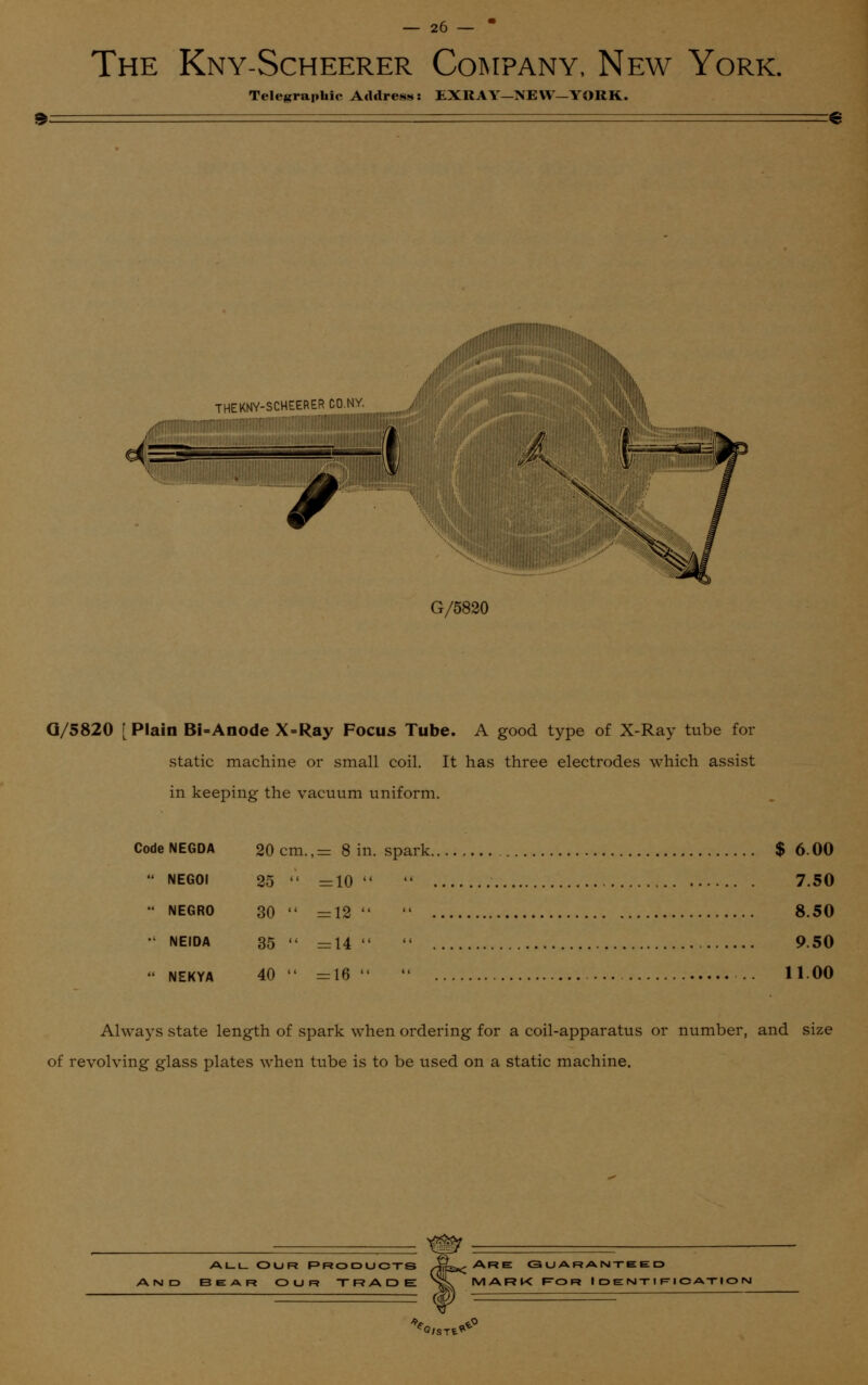 The Kny-Scheerer Company, New York. Telegraphic Address: EXRAY—NEW—YORK. THEKNY-SCHEERER CO.NY. '.'.■.'i. • I G/5820 Q/5820 [ Plain Bi=Anode X=Ray Focus Tube. A good type of X-Ray tube for static machine or small coil. It has three electrodes which assist in keeping the vacuum uniform. Code NEGDA 20 cm.- 8 in. spark $ 6.00  NEGOl 25  =10  7.50 NEGRO 30 =12  8.50  neida 35  =14  9.50  NEKYA 40 =16  11.00 Always state length of spark when ordering for a coil-apparatus or number, and size of revolving glass plates when tube is to be used on a static machine. ALL OUR PRODUCTS AND BEAR OUR TRADE Are guaranteed MARK F-OR I DENT I Fl CATION