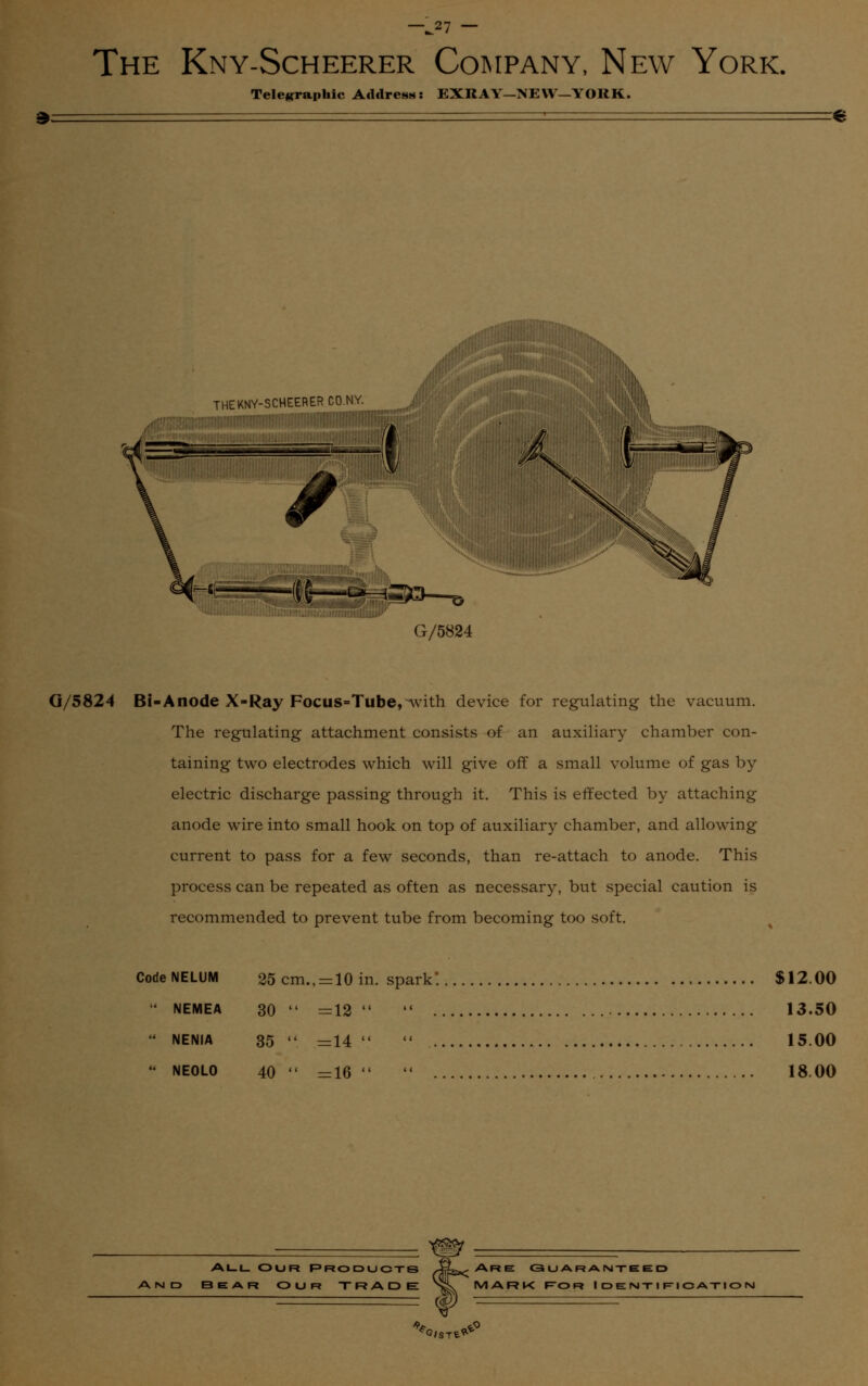 —J2! ~ The Kny-Scheerer Company, New York. Telegraphic Address: EXKAY—NEW—YORK. THE KNY-SCHEERER COM /!!':;'!-!':t,1;:! ■':!'■■:;:■ jmfr.: H ni^3 © \3 G/5824 G/5824 Bi-Anode X-Ray Focus-Tube,-with device for regulating the vacuum. The regulating attachment consists of an auxiliary chamber con- taining two electrodes which will give off a small volume of gas by- electric discharge passing through it. This is effected by attaching anode wire into small hook on top of auxiliary chamber, and allowing current to pass for a few seconds, than re-attach to anode. This process can be repeated as often as necessary, but special caution is recommended to prevent tube from becoming too soft. CodeNELUM 25 cm., = 10 in. spark*. $12.00  NEMEA 30 »« =12  13.50  NENIA 35  =14  15.00  NE0L0 40 =16  18.00 All our products 3EAR OUR TRADE Are: <3 u ar a nte e: d MARK For I DEN-riF-ioA-riorsi