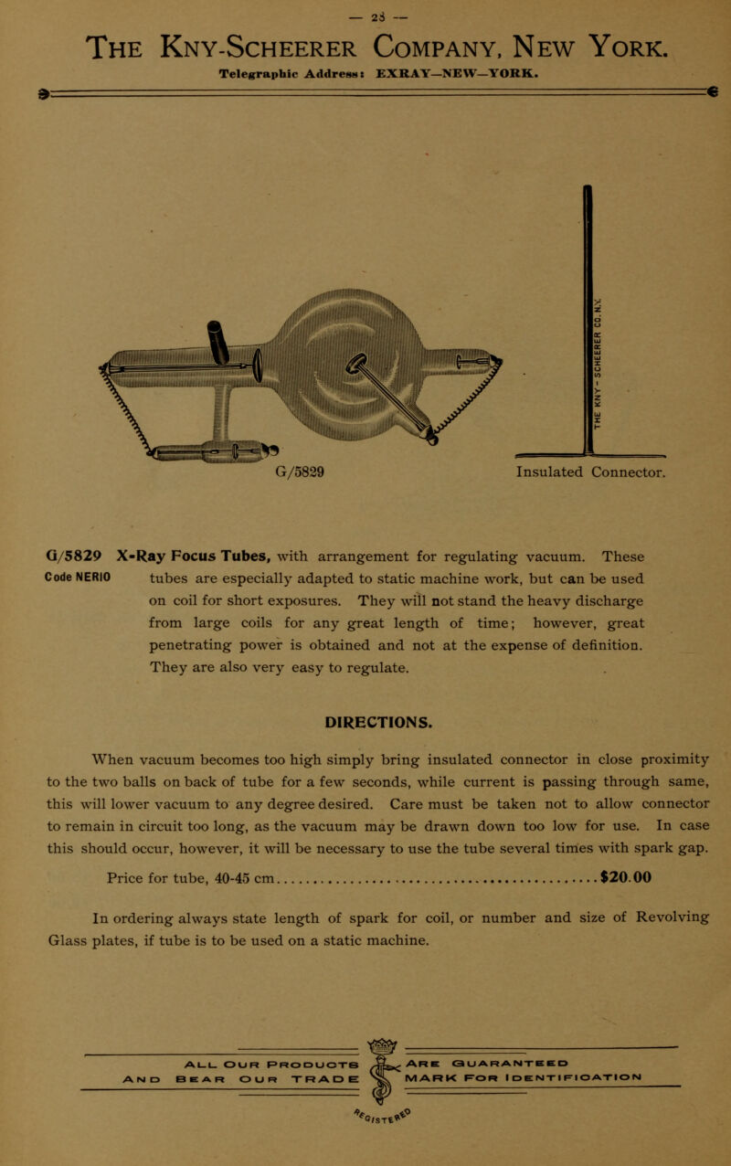 23 - The Kny-Scheerer Company, New York. Telegraphic Address: EXRAY—NEW—YORK. € mniiiiiiiiiiiNlliIiPiiiiiiiiiiiiiiin W. -i,,!,,, 1 '^iiaiiiiiiiiiiuij G/5829 Insulated Connector. G/5829 X-Ray Focus Tubes, with arrangement for regulating vacuum. These Code NERIO tubes are especially adapted to static machine work, but can be used on coil for short exposures. They will not stand the heavy discharge from large coils for any great length of time; however, great penetrating power is obtained and not at the expense of definition. They are also very easy to regulate. DIRECTIONS. When vacuum becomes too high simply bring insulated connector in close proximity to the two balls on back of tube for a few seconds, while current is passing through same, this will lower vacuum to any degree desired. Care must be taken not to allow connector to remain in circuit too long, as the vacuum may be drawn down too low for use. In case this should occur, however, it will be necessary to use the tube several times with spark gap. Price for tube, 40-45 cm $20.00 In ordering always state length of spark for coil, or number and size of Revolving Glass plates, if tube is to be used on a static machine. ALL OUR PRODUCTS BEAR OUR TRADE ARE GUARANTEED MARK FOR IDENTIFIOATIOI