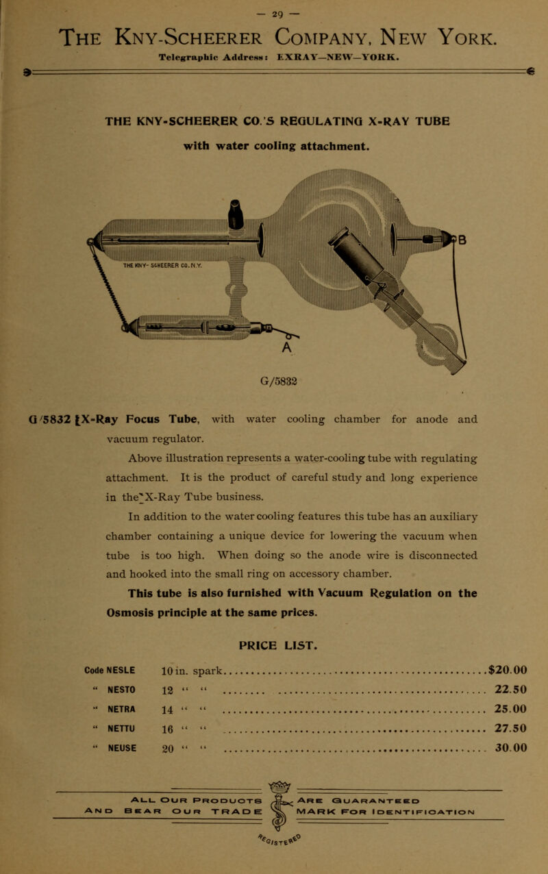 2') The Kny-Scheerer Company, New York. Telegraphic Address: EXRAY—NEW—YORK. THE KNY-SCHEERER CO.S REGULATING X-RAY TUBE with water cooling attachment. iiiiiilllll|i||l||||||||piiiiiiiii ■mill, G/5832 willlllllllllllllllilii Gy5832fcX-Ray Focus Tube, with water cooling chamber for anode and vacuum regulator. Above illustration represents a water-cooling tube with regulating attachment. It is the product of careful study and long experience in the^X-Ray Tube business. In addition to the water cooling features this tube has an auxiliary chamber containing a unique device for lowering the vacuum when tube is too high. When doing so the anode wire is disconnected and hooked into the small ring on accessory chamber. This tube is also furnished with Vacuum Regulation on the Osmosis principle at the same prices. PRICE LIST. Code NESLE 10 in. spark $20.00 NESTO 12 «« 22.50 ' NETRA 14 < 25.00 NETTU 16 27.50 NEUSE 20 30.00 All Our Product© AND BEAR OUR TRADE Are Guaranteed mark For Identification