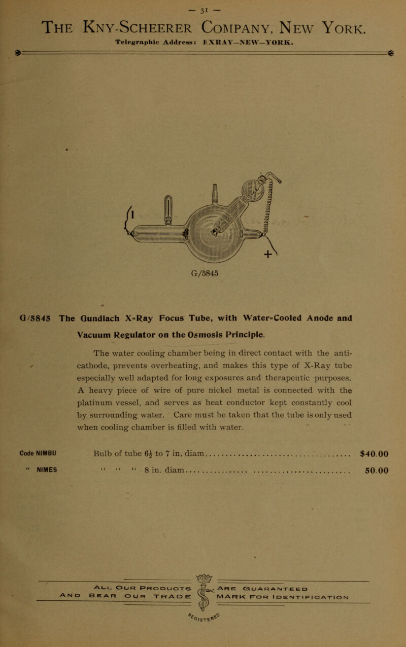 The Kny-Scheerer Company, New York. Telegraphic Address: EXRAY—NEW— YORK. £ G/5845 G/5845 The Qundlach X=Ray Focus Tube, with Water-Cooled Anode and Vacuum Regulator on the Osmosis Principle. The water cooling chamber being in direct contact with the anti- cathode, prevents overheating, and makes this type of X-Ray tube especially well adapted for long exposures and therapeutic purposes. A heavy piece of wire of pure nickel metal is connected with the platinum vessel, and serves as heat conductor kept constantly cool by surrounding water. Care must be taken that the tube is only used when cooling chamber is filled with water. Code NIMBU  NIMES Bulb of tube 6£ to 7 in. diam $40.00    8 in. diam 50.00 All Our Products BEAR OUR TRADE Are Guaranteed mark For Identification ^G/STt^°