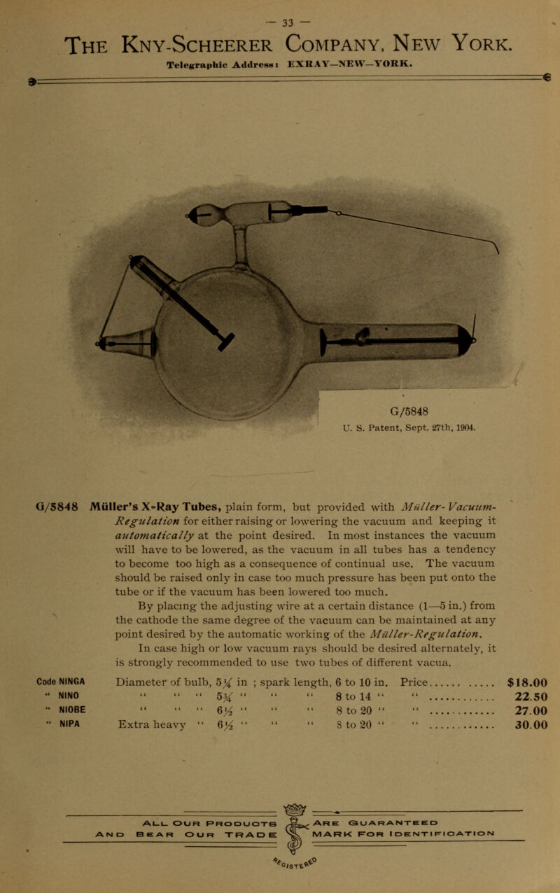 The Kny-Scheerer Company, New York. Telegraphic Address: EXRAY-NEW-YORK. € G/5848 U. S. Patent, Sept. 27th, 1904. G/5848 Miiller's X=Ray Tubes, plain form, but provided with Mailer- Vacuum- Regulation for either raising or lowering the vacuum and keeping it automatically at the point desired. In most instances the vacuum will have to be lowered, as the vacuum in all tubes has a tendency to become too high as a consequence of continual use. The vacuum should be raised only in case too much pressure has been put onto the tube or if the vacuum has been lowered too much. By placing the adjusting wire at a certain distance (1—5 in.) from the cathode the same degree of the vacuum can be maintained at any point desired by the automatic working of the Muller-Regulation. In case high or low vacuum rays should be desired alternately, it is strongly recommended to use two tubes of different vacua. Code NINGA Diameter of bulb, 5X in ; spark length, 6 to 10 in. Price $18.00 NINO  << << 5^   8 to 14  22.50  NI0BE    6^   8to20  27.00  NIPA Extra heavy  6}4    8 to 20   30.00 all Our Products and bear our trade Are guaranteed MARK Ror Identification ^CST^