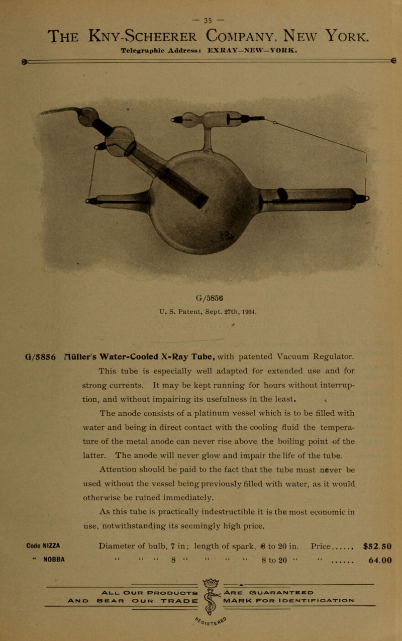 The Kny-Scheerer Company, New York. Telegraphic Address: EXRAY—NEW—YORK. G/5856 U. S. Patent, Sept. 27th, 1904. G/5856 niiller's Water-Cooled X-Ray Tube, with patented Vacuum Regulator. This tube is especially well adapted for extended use and for strong currents. It may be kept running for hours without interrup- tion, and without impairing its usefulness in the least. N The anode consists of a platinum vessel which is to be filled with water and being in direct contact with the cooling fluid the tempera- ture of the metal anode can never rise above the boiling point of the latter. The anode will never glow and impair the life of the tube. Attention should be paid to the fact that the tube must never be used without the vessel being previously filled with water, as it would otherwise be ruined immediately. As this tube is practically indestructible it is the most economic in use, notwithstanding its seemingly high price. Code NIZZA Diameter of bulb, 7 in; length of spark, 6 to 20 in.  NOBBA «   8     8 to 20  Price $52.50 14 64.00 all Our Products 3EAr OUR TRADE Are: Guaranteed MARK Ror Identification G/STfc**
