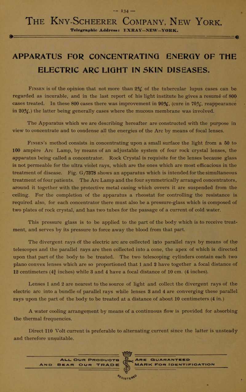 The Kny-Scheerer Company, New York. Telegraphic Address: EXRAY—NEW—YORK. APPARATUS FOR CONCENTRATING ENERGY OF THE ELECTRIC ARC LIGHT IN SKIN DISEASES. Finsen is of the opinion that not more than 2% of the tubercular lupus cases can be regarded as incurable, and in the last report of his light institute he gives a resume of 800 cases treated. In these 800 cases there was improvement in 90%, (cure in 70%, reappearance in 20%,) the latter being generally cases where the mucous membrane was involved. The Apparatus which we are describing hereafter are constructed with the purpose in view to concentrate and to condense all the energies of the Arc by means of focal lenses. Finsen's method consists in concentrating upon a small surface the light from a 50 to 100 ampere Arc Lamp, by means of an adjustable system of four rock crystal lenses, the apparatus being called a concentrator. Rock Crystal is requisite for the lenses because glass is not permeable for the ultra violet rays, which are the ones which are most efficacious in the treatment of disease. Fig. G/7378 shows an apparatus which is intended for the simultaneous treatment of four patients. The Arc Lamp and the four symmetrically arranged concentrators, around it together with the protective metal casing which covers it are suspended from the ceiling. For the completion of the apparatus a rheostat for controlling the resistance is required also, for each concentrator there must also be a pressure-glass which is composed of two plates of rock crystal, and has two tubes for the passage of a current of cold water. This pressure glass is to be applied to the part of the body which is to receive treat- ment, and serves by its pressure to force away the blood from that part. The divergent rays di the electric arc are collected into parallel rays by means of the telescopes and the parallel rays are then collected into a cone, the apex of which is directed upon that part of the body to be treated. The two telescoping cylinders contain each two piano convex lenses which are so proportioned that 1 and 2 have together a focal distance of 12 centimeters (4| inches) while 3 and 4 have a focal distance of 10 cm. (4 inches). Lenses 1 and 2 are nearest to the source of light and collect the divergent rays of the electric arc into a bundle of parallel rays while lenses 3 and 4 are converging these parallel rays upon the part of the body to be treated at a distance of about 10 centimeters (4 in.) A water cooling arrangement by means of a continuous flow is provided for absorbing the thermal frequencies. Direct 110 Volt current is preferable to alternating current since the latter is unsteady and therefore unsuitable. All Our Products •*£&< Are guaranteed Bear our TRADE >L. MARK r=OR Identification *o..ti*°