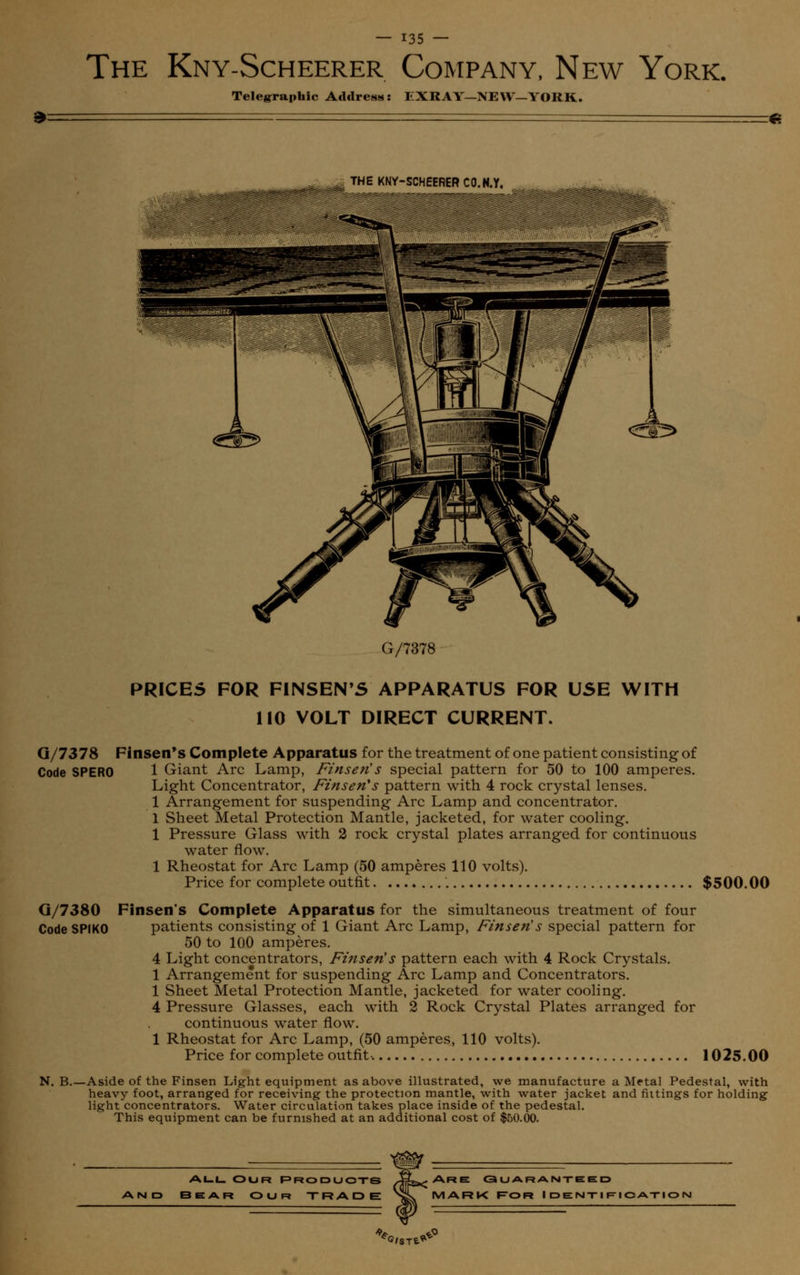 The Kny-Scheerer Company, New York. Telegraphic Address: IiXRAY—NEW—YORK. *- THE KNY-SCHEERER CO.N.Y. G/7378 PRICES FOR FINSEN'S APPARATUS FOR USE WITH 110 VOLT DIRECT CURRENT. G/7378 Finsen's Complete Apparatus for the treatment of one patient consisting of Code SPERO 1 Giant Arc Lamp, Finsen's special pattern for 50 to 100 amperes. Light Concentrator, Finsen's pattern with 4 rock crystal lenses. 1 Arrangement for suspending Arc Lamp and concentrator. 1 Sheet Metal Protection Mantle, jacketed, for water cooling. 1 Pressure Glass with 2 rock crystal plates arranged for continuous water flow. 1 Rheostat for Arc Lamp (50 amperes 110 volts). Price for complete outfit $500.00 G/7380 Finsen's Complete Apparatus for the simultaneous treatment of four Code SPIKO patients consisting of 1 Giant Arc Lamp, Finsen's special pattern for 50 to 100 amperes. 4 Light concentrators, Finsen's pattern each with 4 Rock Crystals. 1 Arrangement for suspending Arc Lamp and Concentrators. 1 Sheet Metal Protection Mantle, jacketed for water cooling. 4 Pressure Glasses, each with 2 Rock Crystal Plates arranged for continuous water flow. 1 Rheostat for Arc Lamp, (50 amperes, 110 volts). Price for complete outfit-. 1025.00 N. B.—Aside of the Finsen Light equipment as above illustrated, we manufacture a Metal Pedestal, with heavy foot, arranged for receiving the protection mantle, with water jacket and fiitings for holding light concentrators. Water circulation takes place inside of the pedestal. This equipment can be furnished at an additional cost of $50.00. all Our Products 3EAR OUR TRADE Are Gu aramt-eed MARK For Identification %/ST,^