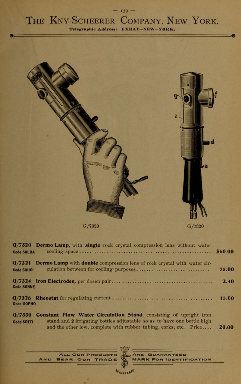 The Kny-Scheerer Company, New York. Telegraphic Address: EXRAY-NEW-YORK. G/7320 G/7320 G/7320 Dermo Lamp, with single rock crystal compression lens without water CodeSOLDA cooling space $60.00 G/7321 Dermo Lamp with double compression lens of rock crystal with water cir- Code SOUCI culation between for cooling purposes 75.00 Q/7324 Iron Electrodes, per dozen pair 2.40 Code SONNE Q/7326 Rheostat for regulating current 15.00 Code S0PH0 Q/7330 Constant Flow Water Circulation Stand, consisting of upright iron Code S0TTI stand and 2 irrigating bottles adjustable so as to have one bottle high and the other low, complete with rubber tubing, corks, etc. Price.... 20.00 - -m ALL. OUR PRODUCTS JL.-ARE GUARANTEED AND B E A Ft OUR TRADE nL MARK FOR IDENTIFICATION