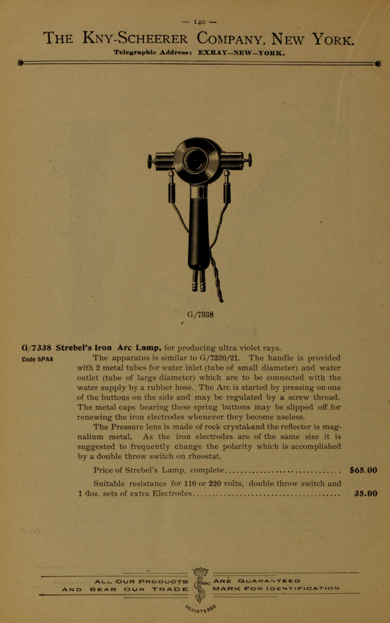 The Kny-Scheerer Company, New York. Telegraphic Address: EXRAY—NEW—YORK. » G/7338 Q/7338 StrebePs Iron Arc Lamp, for producing ultra violet rays. Code SPAA The apparatus is similar to G/7320/21. The handle is provided with 2 metal tubes for water inlet (tube of small diameter) and water outlet (tube of large diameter) which are to be connected with the water supply by a rubber hose. The Arc is started by pressing on one of the buttons on the side and may be regulated by a screw thread. The metal caps bearing these spring buttons may be slipped off for renewing the iron electrodes whenever they become useless. The Pressure lens is made of rock crystal and the reflector is mag- nalium metal. As the iron electrodes are of the same size it is suggested to frequently change the polarity which is accomplished by a double throw switch on rheostat. Price of Strebel's Lamp, complete $65.00 Suitable resistance for 110 or 220 volts, double throw switch and 1 doz. sets of extra Electrodes 35.00 allOur Products JS^ Are g u ar a ntee o 3EAR OUR TRADE SL MARK F0 R I D E M T I F I C AT I O M ==$ =^=~