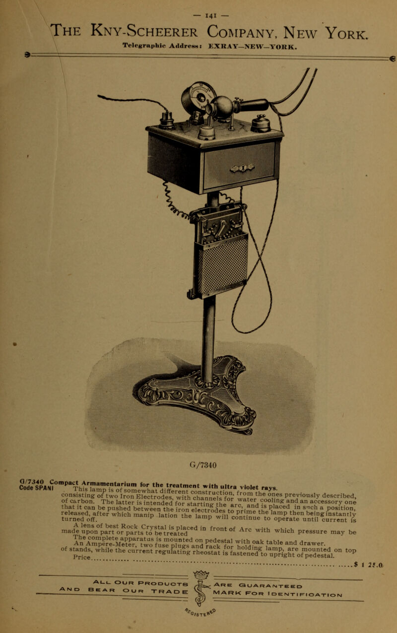 The Kny-Scheerer Company, New York. Telegraphic Afldresst EXRAY-NEW-YORK. Code SPAN I G/7340 SnL3ip^°mpa^htfEKS?fHum *>r th« treatment with ultra violet rays ?l ?r*>on. The latter is intended for starSnR tni arc and i? ni?* 5°? * aFcessory on« that it can be pushed between the iron electrodes to n^-^fi, Placed *n snch & position, -d^^Tor^ fr°nt °f Arc with which pressure may be of stands, while the current regufati^rheoTta is fas^^ t0p 25.0 AL-«- Our proqljq-pq 3ear Our Trade ARE G U AR AMTEED MARK f-or Identification G/ST£* oP