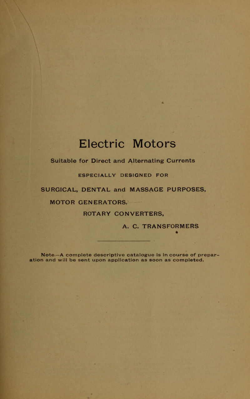 Electric Motors Suitable for Direct and Alternating Currents ESPECIALLY DESIGNED FOR SURGICAL, DENTAL and MASSAGE PURPOSES, MOTOR GENERATORS, ROTARY CONVERTERS, A. C. TRANSFORMERS Note—A complete descriptive catalogue Is in course of prepar- ation and will be sent upon application as soon as completed.