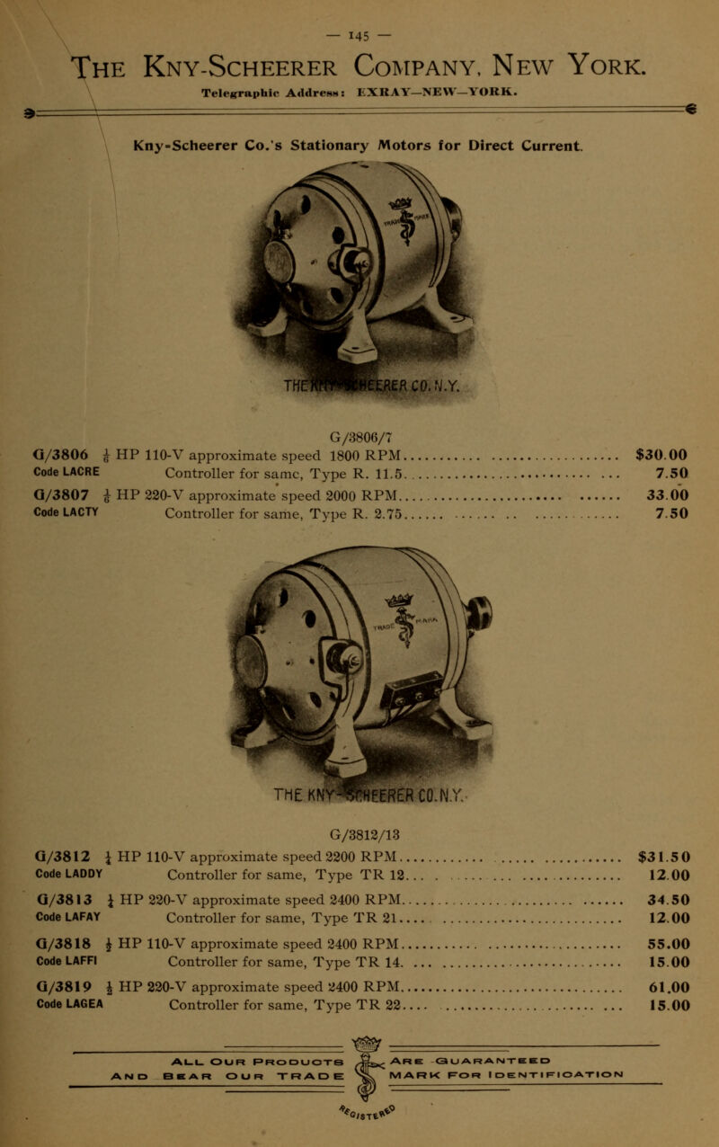 The Kny-Scheerer Company, New York. Teleirra»hic Address: EXRAY-NEW—YORK. Kny-Scheerer Co.'s Stationary Motors for Direct Current. TKLHIWIWIUEHER CO. N.Y. G/3806/7 G/3806 £ HP 110-V approximate speed 1800 RPM $30.00 CodeLACRE Controller for same, Type R. 11.5 7.50 Q/3807 £ HP 220-V approximate' speed 2000 RPM 33.00 CodeLACTY Controller for same, Type R. 2.75 7.50 G/3812/13 Q/3812 J HP 110-V approximate speed 2200 RPM $31.5 0 CodeLADDY Controller for same, Type TR 12 12.00 Q/3813 i HP 220-V approximate speed 2400 RPM 34.50 Code LAFAY Controller for same, Type TR 21 12.00 G/3818 & HP 110-V approximate speed 2400 RPM 55.00 CodeLAFFI Controller for same, Type TR 14 15.00 Q/3819 | HP 220-V approximate speed 2400 RPM 61.00 Code LAGEA Controller for same, Type TR 22 15.00 All OUR Products B E A Ft O U Ft TRADE Are guaranteed MARK For Identification