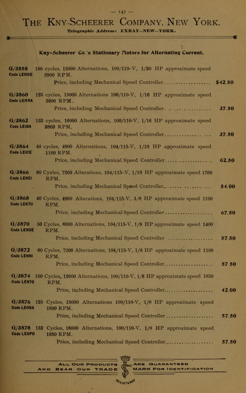 The Kny-Scheerer Company, New York. Telegraphic Address: EXRAY—NEW—YORK. Kny-Scheerer Co.'s Stationary flotors for Alternating Current. Q/3858 100 cycles, 12000 Alternations, 100/110-V, 1/20 HP approximate speed Code LEHDE 2900 RPM. Price, including Mechanical Speed Controller $42.50 G/3860 125 cycles, 15000 Alternations 100/110-V, 1/16 HP approximate speed CodeLEHRA 3600 RPM. Price, including Mechanical Speed Controller. . - 37.50 G/3862 133 cycles, 16000 Alternations, 100/110-V, 1/16 HP approximate speed CodeLElBA 3800 RPM. Price, including Mechanical Speed Controller 37.50 G/3864 40 cycles, 4800 Alternations, 104/115-V, 1/10 HP approximate speed Code LEICE H00 RPM. Price, including Mechanical Speed Controller 62.50 G/3866 60 Cycles, 7200 Alterations, 104/115-V, 1/10 HP approximate speed 1700 Code LEKEI RPM. Price, including Mechanical Speed Controller 54.00 G/3868 40 Cycles, 4800 Alterations, 104/115-V, 1/8 HP approximate speed 1100 Code LEKTU RPM. Price, including Mechanical Speed Controller 67.50 G/3870 50 Cycles, 6000 Alternations, 104/115-V, 1/8 HP approximate speed 1400 Code LENDE RPM. Price, including Mechanical Speed Controller 57.50 G/3872 60 Cycles, 7200 Alternations, 104/115-V, 1/8 HP approximate speed 1100 Code LENNI RPM. Price, including Mechanical Speed Controller 57 50 G/3874 100 Cycles, 12000 Alternations, 100/110-V, 1/8 HP approximate speed 1850 Code LENTO RPM. Price, including Mechanical Speed Controller 42.00 G/3876 125 Cycles, 15000 Alternations 100/110-V, 1/8 HP approximate speed CodeLEONA 1800 RPM. Price, including Mechanical Speed Controller 57.50 G/3878 133 Cycles, 16000 Alternations, 100/110-V, 1/8 HP approximate speed Code LEOPO 1850 RPM. Price, including Mechanical Speed Controller 57.50 all our Products •!&»< Are guaranteed AND BEAR OUR TRADE NsT^MARK F~OR IOENTIFIOATIOI