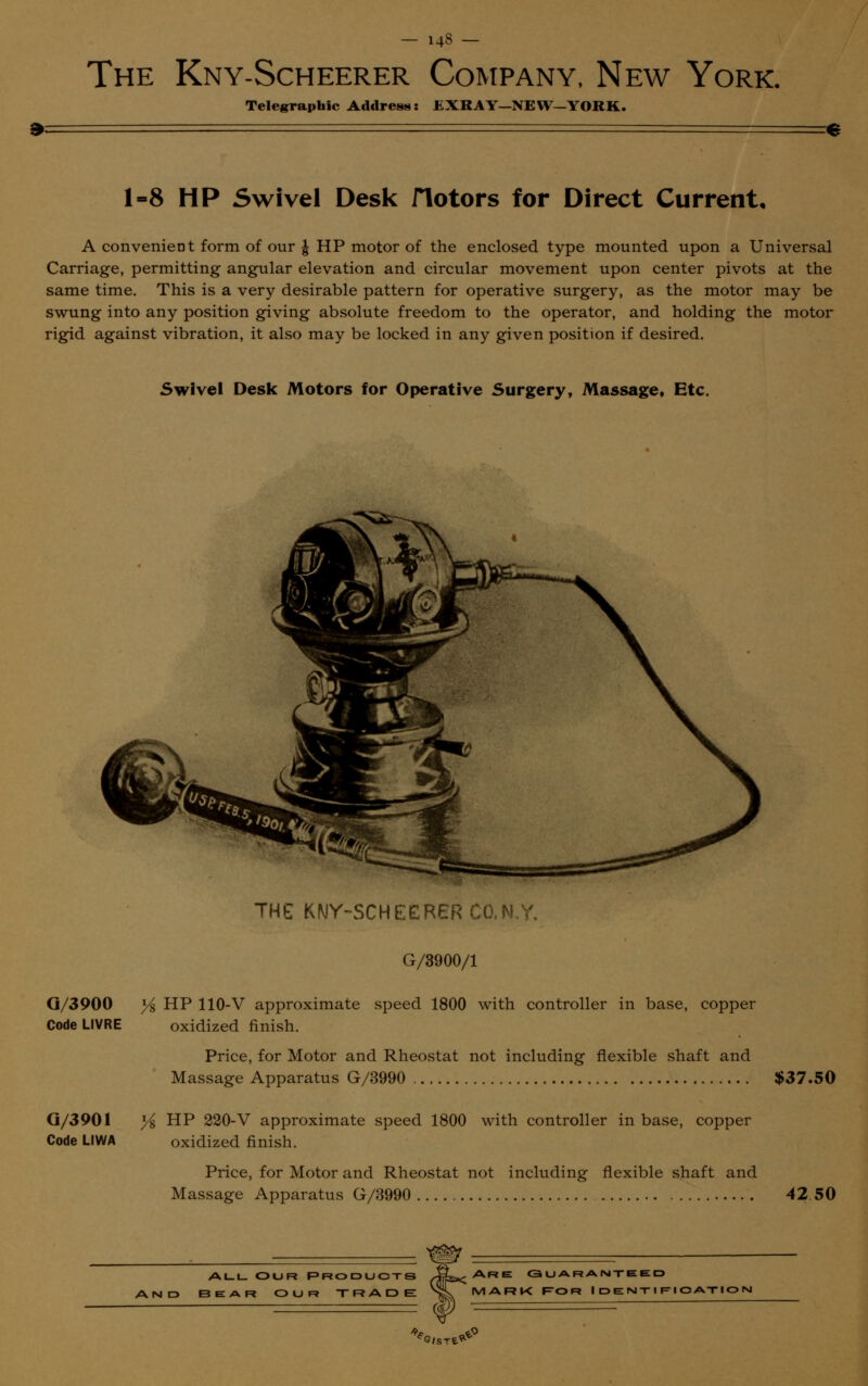 The Kny-Scheerer Company, New York. Telegraphic Address: £XRAY-NEW—YORK. 1-8 HP Swivel Desk Hotors for Direct Current, A convenient form of our £ HP motor of the enclosed type mounted upon a Universal Carriage, permitting angular elevation and circular movement upon center pivots at the same time. This is a very desirable pattern for operative surgery, as the motor may be swung into any position giving absolute freedom to the operator, and holding the motor rigid against vibration, it also may be locked in any given position if desired. Swivel Desk Motors for Operative Surgery, Massage, Etc. G/3900 Code LIVRE G/3901 Code LIWA THG KNY-SCHEERER CO,N.Y. G/3900/1 Y% HP 110-V approximate speed 1800 with controller in base, copper oxidized finish. Price, for Motor and Rheostat not including flexible shaft and Massage Apparatus G/3990 $37.50 }i HP 220-V approximate speed 1800 with controller in base, copper oxidized finish. Price, for Motor and Rheostat not including flexible shaft and Massage Apparatus G/3990 42 50 ALL OUR PRODUCTS AND BEAR OUR TRADE Are guaranteed mark f-or Identification 1 w '