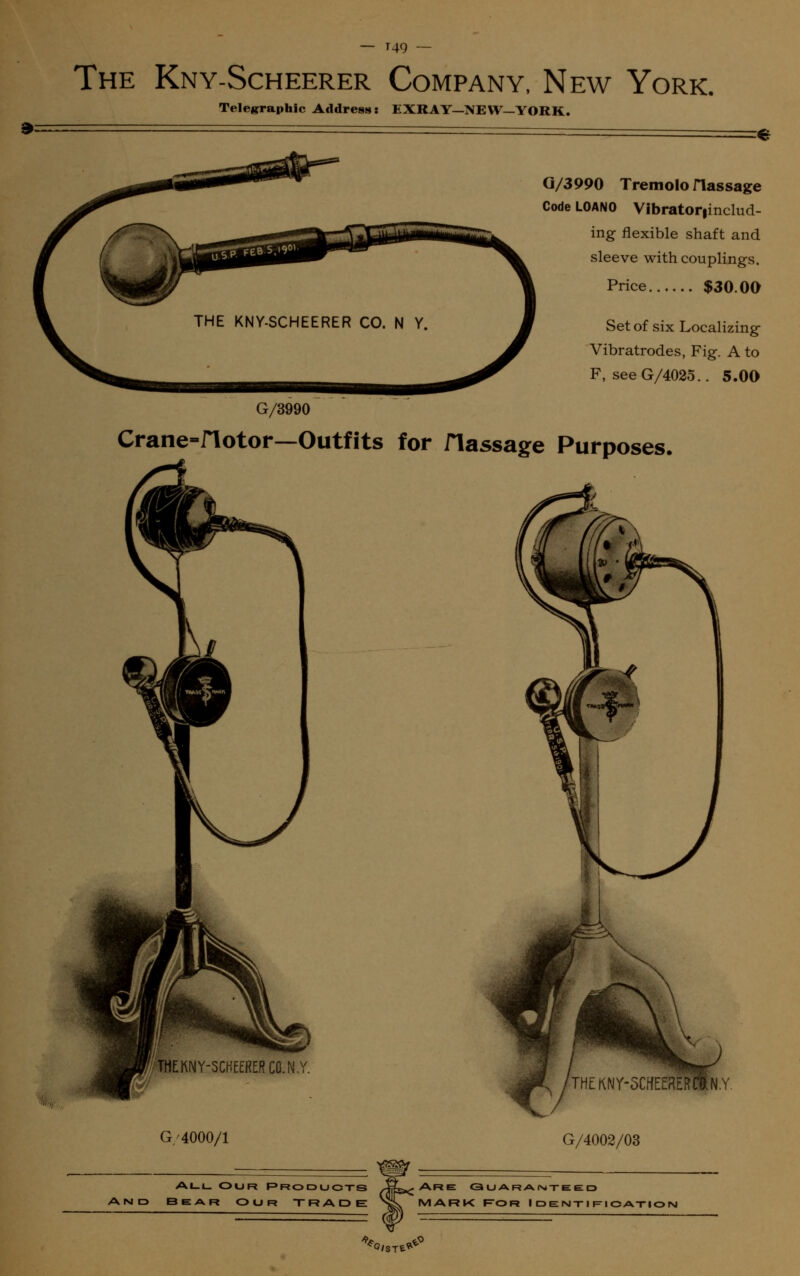 — '49 *- The Kny-Scheerer Company, New York Telegraphic Address: EXRAY—NEW—YORK. G/3990 Tremolo Hassage Code LOANO Vibrator|includ- ing flexible shaft and sleeve with couplings. Price $30.00 Set of six Localizing Vibratrodes, Fig. A to F, seeG/4025.. 5.00 G/3990 Crane-flotor—Outfits for flassage Purposes. THEKNY-SCHEERERCQ.N,Y. G/4000/1 G/4002/03 All Our Products Aits*? Are Guaranteed