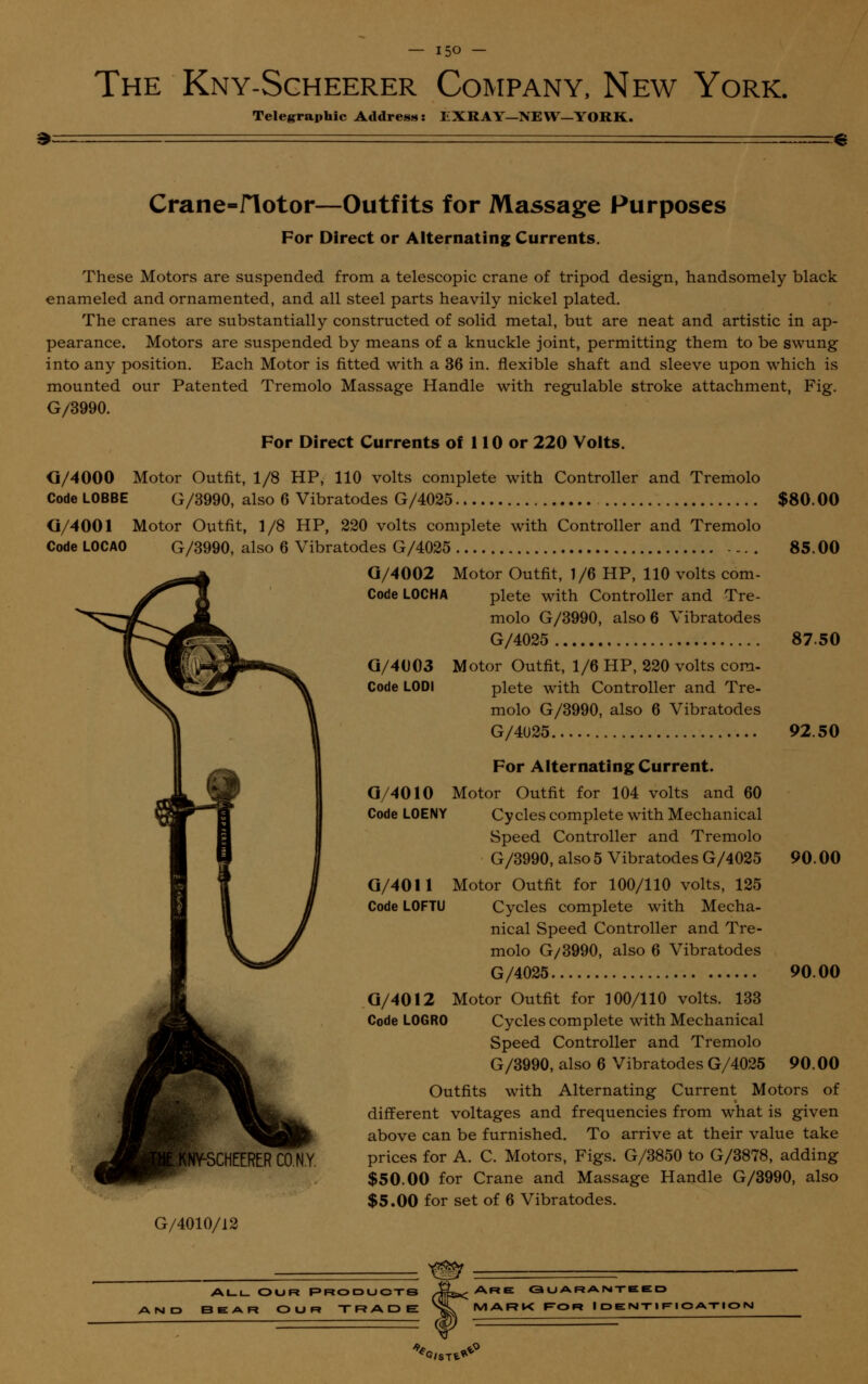 — ijo — The Kny-Scheerer Company, New York. Telegraphic Address: EXRAY-NEW—YORK. Crane-flotor—Outfits for Massage Purposes For Direct or Alternating Currents. These Motors are suspended from a telescopic crane of tripod design, handsomely black enameled and ornamented, and all steel parts heavily nickel plated. The cranes are substantially constructed of solid metal, but are neat and artistic in ap- pearance. Motors are suspended by means of a knuckle joint, permitting them to be swung into any position. Each Motor is fitted with a 36 in. flexible shaft and sleeve upon which is mounted our Patented Tremolo Massage Handle with regulable stroke attachment, Fig. G/3990. For Direct Currents of 110 or 220 Voits. <I/4000 Motor Outfit, 1/8 HP, 110 volts complete with Controller and Tremolo Code LOBBE G/3990, also 6 Vibratodes G/4025 $80.00 (i/4001 Motor Outfit, 1/8 HP, 220 volts complete with Controller and Tremolo CodeLOCAO G/3990, also 6 Vibratodes G/4025 85.00 G/4002 Motor Outfit, 1/6 HP, 110 volts corn- Code L0CHA plete with Controller and Tre- molo G/3990, also 6 Vibratodes G/4025 87.50 G/4003 Motor Outfit, 1/6 HP, 220 volts com- Code L0DI plete with Controller and Tre- molo G/3990, also 6 Vibratodes G/4025 92.50 For Alternating Current. G/4010 Motor Outfit for 104 volts and 60 Code L0ENY Cycles complete with Mechanical Speed Controller and Tremolo G/3990, also 5 Vibratodes G/4025 90.00 G/4011 Motor Outfit for 100/110 volts, 125 Code L0FTU Cycles complete with Mecha- nical Speed Controller and Tre- molo G/3990, also 6 Vibratodes G/4025 90.00 G/4012 Motor Outfit for 100/110 volts. 133 Code L0GR0 Cycles complete with Mechanical Speed Controller and Tremolo G/3990, also 6 Vibratodes G/4025 90.00 Outfits with Alternating Current Motors of different voltages and frequencies from what is given above can be furnished. To arrive at their value take prices for A. C. Motors, Figs. G/3850 to G/3878, adding $50.00 for Crane and Massage Handle G/3990, also $5.00 for set of 6 Vibratodes. G/4010/12 AND ALL OUR PRODUCTS 3EAR OUR TRADE Are guaranteed MARK FOR IDENTIFICATIO