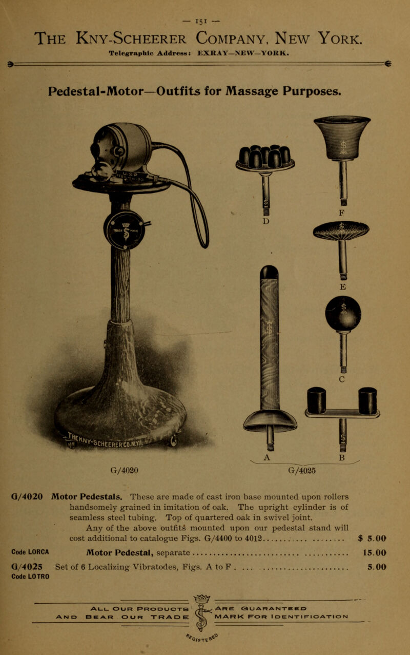 The Kny-Scheerer Company, New York. Telegraphic Address: EXRAY—NEW—YORK. Pedestal-Motor—Outfits for Massage Purposes. ^ A _ B ^ G/4020 ~~G/4035- G/4020 Motor Pedestals. These are made of cast iron base mounted upon rollers handsomely grained in imitation of oak. The upright cylinder is of seamless steel tubing. Top of quartered oak in swivel joint. Any of the above outfits mounted upon our pedestal stand will cost additional to catalogue Figs. G/4400 to 4012 $ 5.00 CodeLORCA Motor Pedestal, separate 15.00 G/4025 Set of 6 Localizing Vibratodes, Figs. A to F 5.00 Code L0TR0 , - m all our Products /4fe»< Are <3 u ar aim-tie ed AND BEAR OUR TRADE >L MARK FOR I D E NT I R I C ATI O N