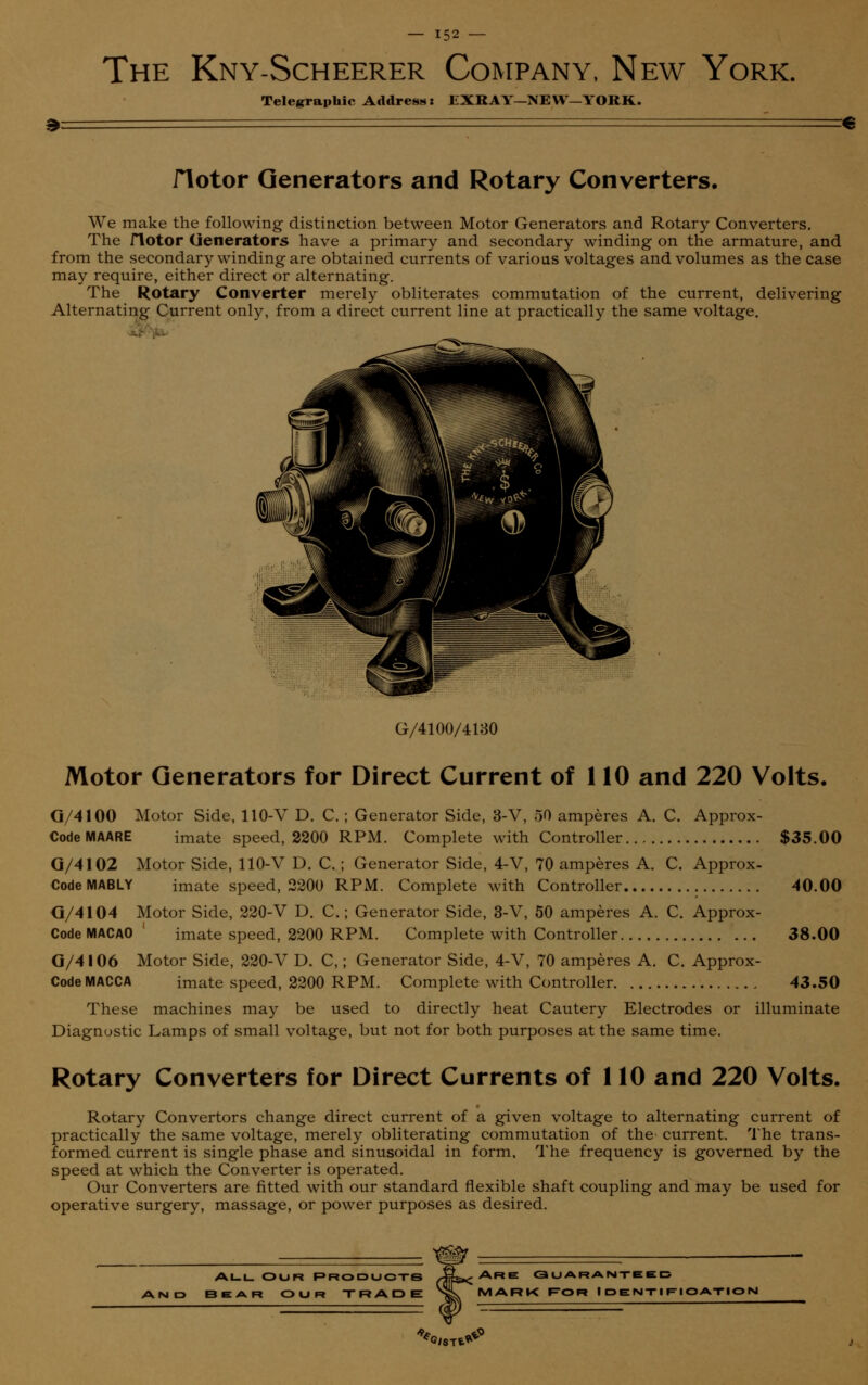The Kny-Scheerer Company, New York. Telegraphic Address: EXRAY-NEW—YORK. » =€ flotor Generators and Rotary Converters. We make the following distinction between Motor Generators and Rotary Converters. The flotor Generators have a primary and secondary winding on the armature, and from the secondary winding are obtained currents of various voltages and volumes as the case may require, either direct or alternating. The Rotary Converter merely obliterates commutation of the current, delivering Alternating Current only, from a direct current line at practically the same voltage. G/4100/4130 Motor Generators for Direct Current of 110 and 220 Volts. G/4100 Motor Side, 110-V D. C. ; Generator Side, 3-V, 50 amperes A. C. Approx- Code MAARE imate speed, 2200 RPM. Complete with Controller $35.00 G/4102 Motor Side, 110-V D. C.; Generator Side, 4-V, 70 amperes A. C. Approx- CodeMABLY imate speed, 2200 RPM. Complete with Controller 40.00 G/4104 Motor Side, 220-V D. C.; Generator Side, 3-V, 50 amperes A. C. Approx- Code MACAO imate speed, 2200 RPM. Complete with Controller 38.00 G/4106 Motor Side, 220-V D. C,; Generator Side, 4-V, 70 amperes A. C. Approx- Code MACCA imate speed, 2200 RPM. Complete with Controller 43.50 These machines may be used to directly heat Cautery Electrodes or illuminate Diagnostic Lamps of small voltage, but not for both purposes at the same time. Rotary Converters for Direct Currents of 110 and 220 Volts. Rotary Convertors change direct current of a given voltage to alternating current of practically the same voltage, merely obliterating commutation of the current. The trans- formed current is single phase and sinusoidal in form. The frequency is governed by the speed at which the Converter is operated. Our Converters are fitted with our standard flexible shaft coupling and may be used for operative surgery, massage, or power purposes as desired. ALL OUR RRODUOTS JfiL^ARE GUARANTEED BEAR OUR TRADE nL^MARK FOR IDENTIFIOATIOI